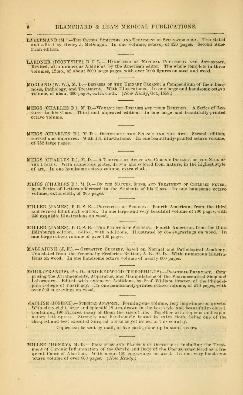 LA o(i;)IA\I) (M.Y.—Thk Causes, Symptoms, and Treatment of Spermatorrhoea. Translated and edited by Henry J. McDougal. In out volume, octavo, of 320 pages. Second Ame- rican edition. LARDNER (DIONYSIUS), D. C. L.— Handbooks of Natural Philosophy and Astron&mt. Revised, with numerous Additions, by the American editor. The whole complete in three volumes, 12mo., of about 2000 large pages, with over 1000 figures on steel and wood. MOULAND (W. W.), M. D.—Diseases of the Urinary Organs; a Compendium of their Diag- wosis, Pathology, and Treatment. With Illustrations. In one large and handsome octavo volume, of about 600 pages, extra cloth. (iVbui Ready, Oct., 1S58.) METGS (CHARLES P.), M.D.—Woman: her Diseases and theiu Remedies. A Series of Lec- tures to his Class. Third and improved euitiou. In one large and beautifully-printed octavo volume. METGS (CIIATiLES D.t, M.D.— Oestetrics: the Science and the Art. Second edition, revised and improved. 'With 131 illustrations. In one beautifully-printed octavo volume, of 762 large pages. MEIGS (CHARLES D.), M. P. — A Treatise on Acute and Chronic Diseases of the Neck of the Uterus. With numerous plates, drawn and colored from nature, in the highest style of art. In one handsome octavo volume, extra cloth. MEIGS (CHARLES D.), M.D.— On the Nature, Signs, and Treatment of Childred Fever, in a Series of Letters addressed to the Students of his Class. In one handsome octavo volume, extra cloth, of 305 pages. MILLER (JAMES), F. R. S. E.—Principles of Surgery. Fourth American, from the third and revised Edinburgh edition. In one large and very beautiful volume of 700 pages, with 2-40 exquisite illustrations on wood. MILLER (JAMES), F. R. S. E.—The Practice of Surgery. Fourth American, from the third Edinburgh edition. Edited, with Additions. Illustrated by 'Mi engravings ou wood, lu one large octavo volume of over 700 pages. MALGAICtXE (J. F.). — Operative Surgery, based on Normal and Pathological Anatomy. Translated from the French, by Frederick P.rittan. A. 15.. M.D. With numerous illustra- tions on wood. In one handsome octavo volume of nearly GOO pages. MOIIR (FRANCIS), Pn. P., ANP REDWOOD (THEOPIITLUP).—Practical Pharmacy. Com- prising the Arrangements, Apparatus, and Manipulations of the Pharmaceutical Shop and Laboratory. Edited, with extensive Additions, by I'rof. V\'illiam Procter, of the Philadel- phia College of Pharmacy. In one handsomely-printed octavo volume, of 570 pages, with over 500 engravings ou wood. »t ACLISE (JOSEPH).—Surgical Anatomy. Forming one volume, very large imperial quarto. With sixty-eight large and splendid Plates, drawn in the best style, and beautifully colored Containing 190 Figures, many of them the size of life. Together with copious and expla- natory letter-press. Strongly and handsomely bound in extra cloth, being oue of thu cheapest and best executed Surgical works as yet issued in this country. Copies can be sent by mail, in five parts, done up in stout covers. MTLLEK (HENRY), M.D. — Principles and Practice of Orstetrics: including the Treat- ment of Chronic Inflammation of the Cervix and Body of the Uterus, considered as a fre- quent Cause of Abortion. With about. Kit) engravings on wood. In oue very handsome -,ctavo volume of over ooo pages. (Now Ready.)