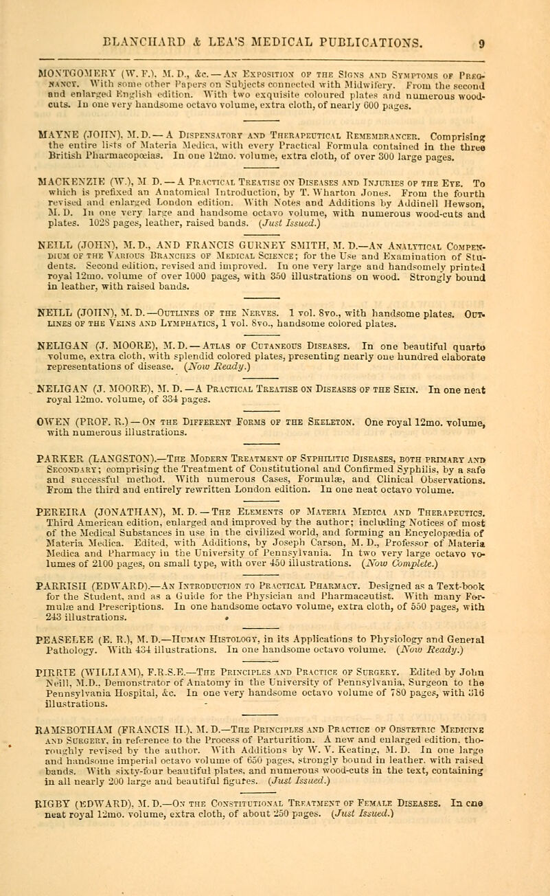 MONTGOMERY (W.F.I. M. D., &c. — As Exposition op the Sloxs and Symptoms of Preg- nancy. With some other Papers On Subjects connected with Midwifery. From the second and enlarged Knglish edition. With two exquisite coloured plates and numerous wood- cuts. In one very haudsome octavo volume, extra cloth, of nearly GOO pages. MAYNE (JOHN). M.D.— A Dispensatory axd Therapeutical Remembrancer. Comprising the entire lists of Materia Medico, with every Practical Formula contained in the three British Pharmacopoeias. Iu one 12mo. volume, extra cloth, of over 300 large pages. MACKENZIE (W), M D. — A Practical Treatise on Diseases and Injuries of the Eye. To which is prefixed an Anatomical Introduction, by T. Wharton Jones. From the fourth revised and enlarged London edition. With Notes and Additions by Addinell Hewson, M. D. In one very large and handsome octavo volume, with numerous wood-cuts and plates. 102S pages, leather, raised bands. (Just Issued.) NEILL (JOHN), M.D., AXD FRANCIS GURNEY SMITH, M. D.—An Analytical Compen- dium of the Vaiuous Braxoiies of Medical Sciexce; for the Use and Examination of Stu- dents. Second edition, revised and improved. Iu one very large and handsomely printed royal 12mo. volume of over 1000 pages, with 350 illustrations on wood. Strongly bound in leather, with raised bands. NEILL (JOHN), M. D.—Outlines of the Nerves. 1 vol. 8vo., with handsome plates. Out- lines of the Veins and Lymphatics, 1 vol. Svo., handsome colored plates. NELIGAN (J. MOORE), M. D. — Atlas of Cutaneous Diseases. In one beautiful quarto volume, extra cloth, with splendid colored plates, presenting nearly one hundred elaborate representations of disease. (jVbio Heady.) NELIGAN (J. MOORE), 51. D. —A Practical Treatise on Diseases of the Skin. In one neat royal 12mo. volume, of 334 pages. OWEN (PROF. R.) — Ox the Different Forms of the Skeleton. One royal 12mo. volume, with numerous illustrations. PARKER (LANGSTON).—The Modern Treatment of Syphilitic Diseases, both primary and Secondary; comprising the Treatment of Constitutional and Confirmed Syphilis, by a safe and successful method. With numerous Cases, Formula, and Clinical Observations. From the third and entirely rewritten London edition. In one neat octavo volume. PEREIRA (JONATHAN), M. D. — The Elemexts of Materia Medica and Therapeutics. Third American edition, enlarged and improved by the author; including Notices of most of the Medical Substances in use in the civilized world, and forming an Encyclopaedia of Materia Medica. Edited, with Additions, by Joseph Carson, M. D., Professor of Materia Medica and Pharmacy in the University of Pennsylvania. In two very large octavo vo- lumes of 2100 pages, on small type, with over 450 illustrations. (iVbw Complete.) PARRISII (EDWARD).—An Introduction to Practical Pharmacy. Designed as a Text-book for the Student, and as a Guide for the Physician and Pharmaceutist. With many For- mulae and Prescriptions. In one handsome octavo volume, extra cloth, of 550 pages, with 243 illustrations. • PEASELEE (E. R.), M.D.—Human Histology, in its Applications to Physiology and General Pathology. With 434 illustrations. In one handsome octavo volume. (JYcuu Ready.) PIRRIE (WILLIAM). F.R.S.E.—The Principles and Practice of Surgery. Edited by John Neill, M.D.. Demonstrator of Anatomy in the University of Pennsylvania, Surgeon to !he Pennsylvania Hospital, ic. In one very handsome octavo volume of 7S0 pages, with 31b illustrations. RAMSBOTHAM (FRANCIS II.). M.D — The Prixciples and Practice of Obstetric Medicine and Surgery, in reference to the Process of Parturition. A new and enlarged edition, tho- roughly revised by the author. With Additions by W. V. Keating, M. D. In one large and handsome imperial octavo volume of 650 pages, strongly bound in leather, with raised bands. With sixty-four beautiful plates, and numerous wood-cuts in the text, containing in all nearly 200 large aud beautiful figures. (Just Issued.) RIGBY (EDWARD), M.D.—On the Constitutional Treatment of Female Diseases. In cue neat royal 12mo. volume, extra cloth, of about 250 pages. (Just Issued.)