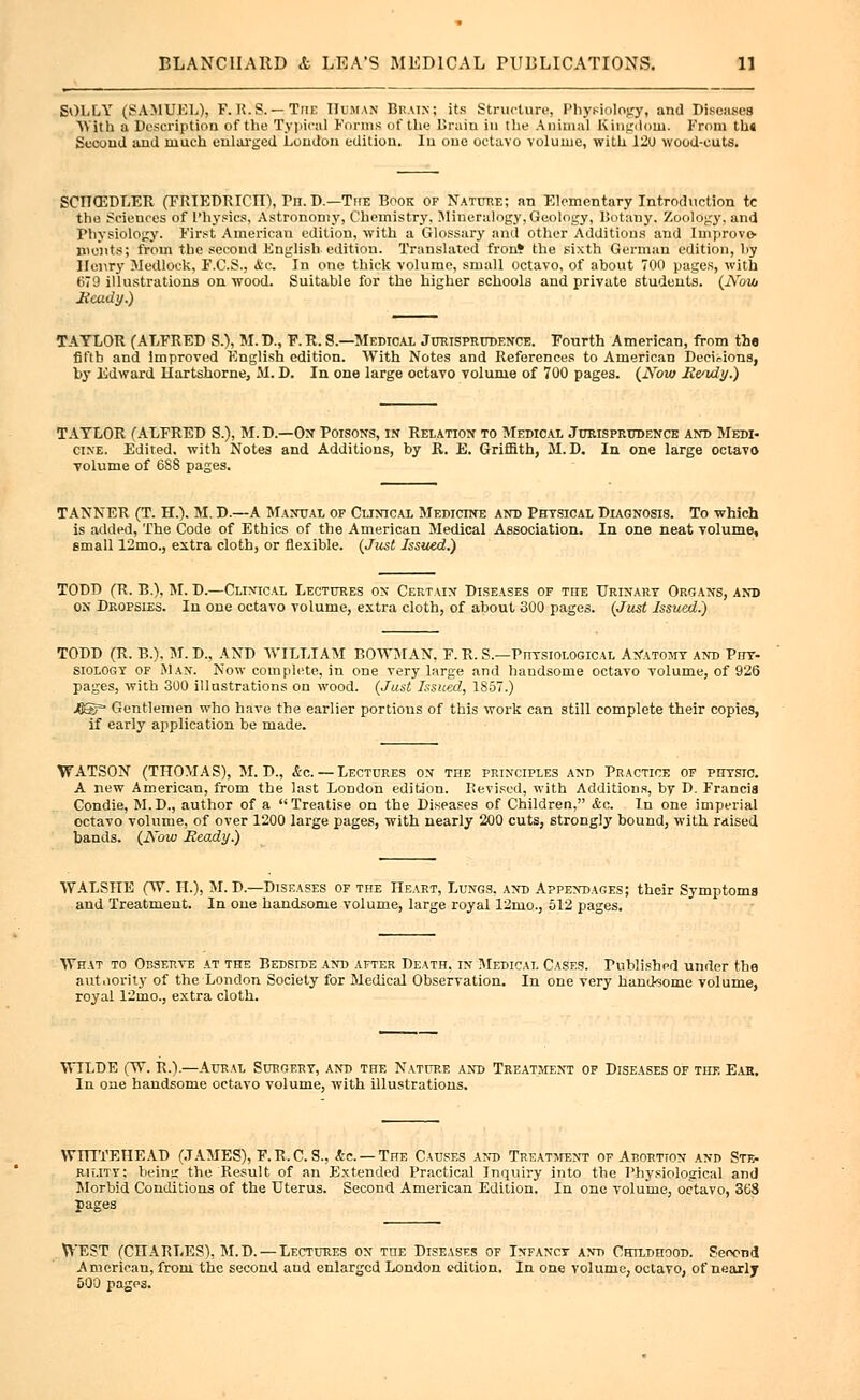 SOLLY (SAMUEL), F. U.S.—TriE HUMAN Brain; its Structure, Physiology, and Diseases With a Description of the Typical Forms of the Brain in the Animal Kingdom. From th« Second and much enlarged London edition. In one octavo volume, with 12u wood-cuts. SCIICEDLER (FRIEDRICII), Vn. D.—TirE Book of Nature; an Elementary Introduction tc the Sciences of Physics, Astronomy, Chemistry. Mineralogy, Geology, Botany, /oology, and Physiology. First American edition, with a Glossary and other Additions and Improve- ments; from the second English edition. Translated fror* the sixth German edition, liy Hoi\ry Medloek, F.C.S., <tc. In one thick volume, small octavo, of about 700 pages, with 679 illustrations on wood. Suitable for the higher schools and private students. (JVow Ready.) TAYLOR (ALFRED Si), Ml D., P. R. S.—Medical Jurisprudence. Fourth American, from the fiflb and Improved English edition. With Notes and References to American Decisions, by Edward Hartshorne, M. D. In one large octavo volume of 700 pages. (Now Residy.) TAYLOR (ALFRED S.), M. D.—On Poisons, in Relation to Medical Jurisprudence and Medi- cine. Edited, with Notes and Additions, by R. E. Griffith, M. D. In one large octavo volume of 6S8 pages. TANNER (T. H.). M. D.—A Manual of Clinical Medicine and Physical Diagnosis. To which is added, The Code of Ethics of the American Medical Association. In one neat volume, small 12mo., extra cloth, or flexible. (Just Issued.) TODD (R. B.), M. D.—Clinical Lectures on Certain Diseases of the Urinary Organs, and on Dropsies. In one octavo volume, extra cloth, of about 300 pages. (Just Issued.) TODD (R. B.). M.D., AND WILLIAM BOWMAN, F.R. S.—Physiological Anatomy and Phy- siology of Man. Now complete, in one very large and handsome octavo volume, of 926 pages, with 300 illustrations on wood. (Just Issioed, 1S57.) JBStr- Gentlemen who have the earlier portions of this work can still complete their copies, if early application be made. WATSON (THOMAS), M. D., &c. — Lectures on the principles and Practice of physic. A new American, from the last London edition. Revised, with Additions, by D. Francis Condie, M.D., author of a Treatise on the Diseases of Children, <tc. In one imperial octavo volume, of over 1200 large pages, with nearly 200 cuts, strongly bound, with raised bands. (Now Ready.) WALSHE (W. II.), M. D.—Diseases of the Heart, Lungs, and Appendages; their Symptoms and Treatment. In one handsome volume, large royal 12mo., 512 pages. What to Observe at the Bedside and after Death, in Medical Cases. Published under the authority of the London Society for Medical Observation. In one very handsome volume, royal 12mo., extra cloth. WILDE (W. R.).—Aural Surgery, and the Nature and Treatment of Diseases of the Eab. In one handsome octavo volume, with illustrations. WHITEHEAD (JAMES), F.R.C. S., fte.'— The Causes and Treatment of Abortion and Ste- rility: being the Result of an Extended Practical Inquiry into the Physiological and Morbid Conditions of the Uterus. Second American Edition. In one volume, octavo, 3K8 pages WEST (CHARLES), M.D.—Lectures on the Diseases of Infancy and Childhood. Second American, from the second and enlarged London edition. In one volume, octavo, of nearly 500 pages.