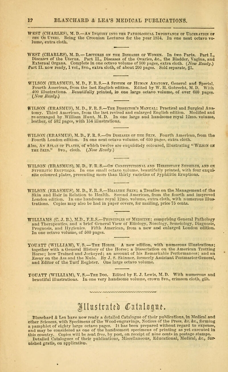 WEST (CHARLES), M. D.—An Inquiry into the Pathological Importance of Ulceration of the Os Uteri. Being the Croonian Lectures for the year 1S54. In one neat octavo vo- lume, extra cloth. WEST (CnARLES), M.D. —Lectures on the Diseases of Women. In two Parts. Parti., Disease? of the Uterus. Part II., Diseases of the Ovaries, &c, the Bladder, Vagina, and External Organs. Complete in one octavo volume of 500 pages, extra cloth. (Novo Ready.) Part II. now ready, 1 vol., Svo., extra cloth, of about 200 pages. Sold separate, $1. WILSON (ERASMUS), M.D., F.R.S.—A System of Human Anatomy, General and Special. Fourth American, from the last English edition. Edited by W. H. Gobrecht, M. D. With 400 illustrations. Beautifully printed, in one large octavo volume, of over 600 pages. {Now Ready.) 9VILSON (ERASMUS), M. D., F. R. S.—The Dissector's Manual; Practical and Surgical Ana- tomy. Third American, from the last revised and enlarged English edition. Modified and re-arranged by William Hunt, M. D. In one large and handsome royal 12mo. volume, leather, of 582 pages, with 154 illustrations. WILSON (ERASMUS), M.D., F. R. S.—On Diseases of the Skin. Fourth American, from the Fourth London edition. In one neat octavo volume, of 650 pages, extra cloth. Also, An Atlas of Plvtes, of which twelve are exquisitely coloured, illustrating Wilson on the Skin. 8vo., cloth. {Now Ready.) WILSON (ERASMUS), M. D., F. R. S.—On Constitutional and Hereditary SvpniLUS, and m Syphilitic Eruptions. In one small octavo volume, beautifully printed, with four exqui- site coloured plates, presenting more than thirty varieties of Syphilitic Eruptions. WILSON (ERASMUS). M. D., F. R. S— Healthy Skin; a Treatise on the Management cf the Skin and Hair in Relation to Health. Second American, from the fourth and improved London edition. In one handsome royal 12mo. volume, extra cloth, with numerous illus- trations. Copies may also be had in paper covers, for mailing, price 75 cents. WILLTAMS (C. J. B.), M.D., F.R.S.—Principles of Medicine; comprising General Pathology and Therapeutics, and a brief General View of Etiology, Nosology, Semeiology, Diagnosis, Prognosis, and Hygienics. Fifth American, from a new and enlarged London edition. In one octavo volume, of 500 pages. YOUATT (WILLIAM), V. S. — The Horse. A new edition, with numerous illustrations; together with a General History of the Horse; a Dissertation on the American Trotting Horse; how Trained and Jockeyed; an account of his Remarkable Performances; and an Essay ou the Ass and the Mule. By J. S. Skinner, formerly Assistant Postmaster-General, and Editor of the Turf Register. One large octavo volume. TOUATT (WILLIAM), V. S.—The Dog. Edited by E. J. Lewis, M. D. With numerous and beautiful illustrations. In one very handsome volume, crown 8vo., crimson cloth, gill. Illustrate <Cataljorpj« Blanchard & Lea have now ready a detailed Catalogue of their publications, in Medical and other Sciences, with Specimens of the Wood-engravings, Notices of the Press, &c. &c, forming a pamphlet of eighty large octavo pages. It has been prepared without regard to expense, and may be considered as one of the handsomest specimens of printing as yet executed in this country. Copies will be sent free, by post, on receipt of nine cents in postage stamps. Detailed Catalogues of their publications, Miscellaneous, Educational, Medical, 4c, fur- nished gratis, on application.