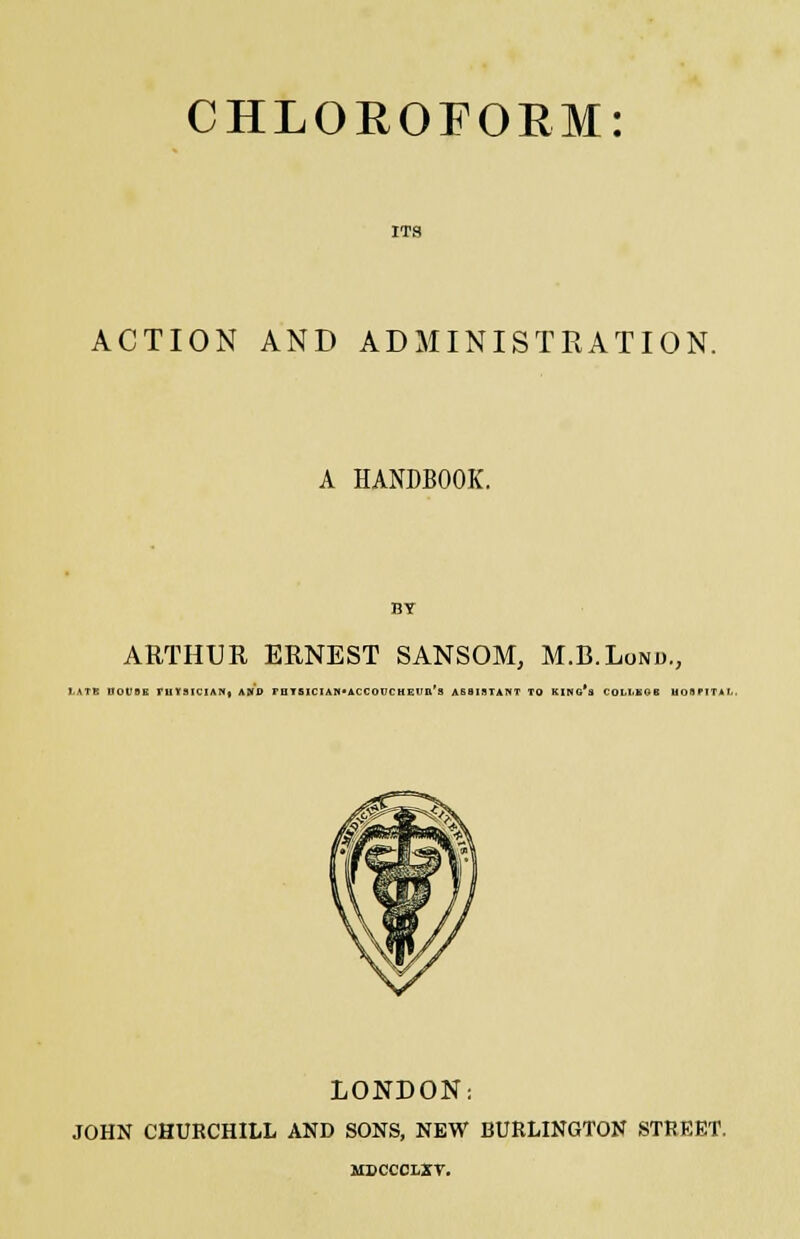 ITS ACTION AND ADMINISTRATION. A HANDBOOK. BT ARTHUR ERNEST SANSOM, M.B.Lond., LATB DOUBB ruYSICIAN* AND FUTBICIAM*ACCOUC HEVIt's AB8IIITANT TO KlNO'a COLLKOB UOBPITAI.. LONDON: JOHN CHUBCHILL AND SONS, NEW BURLINGTON STREET. usccoi/Zr.