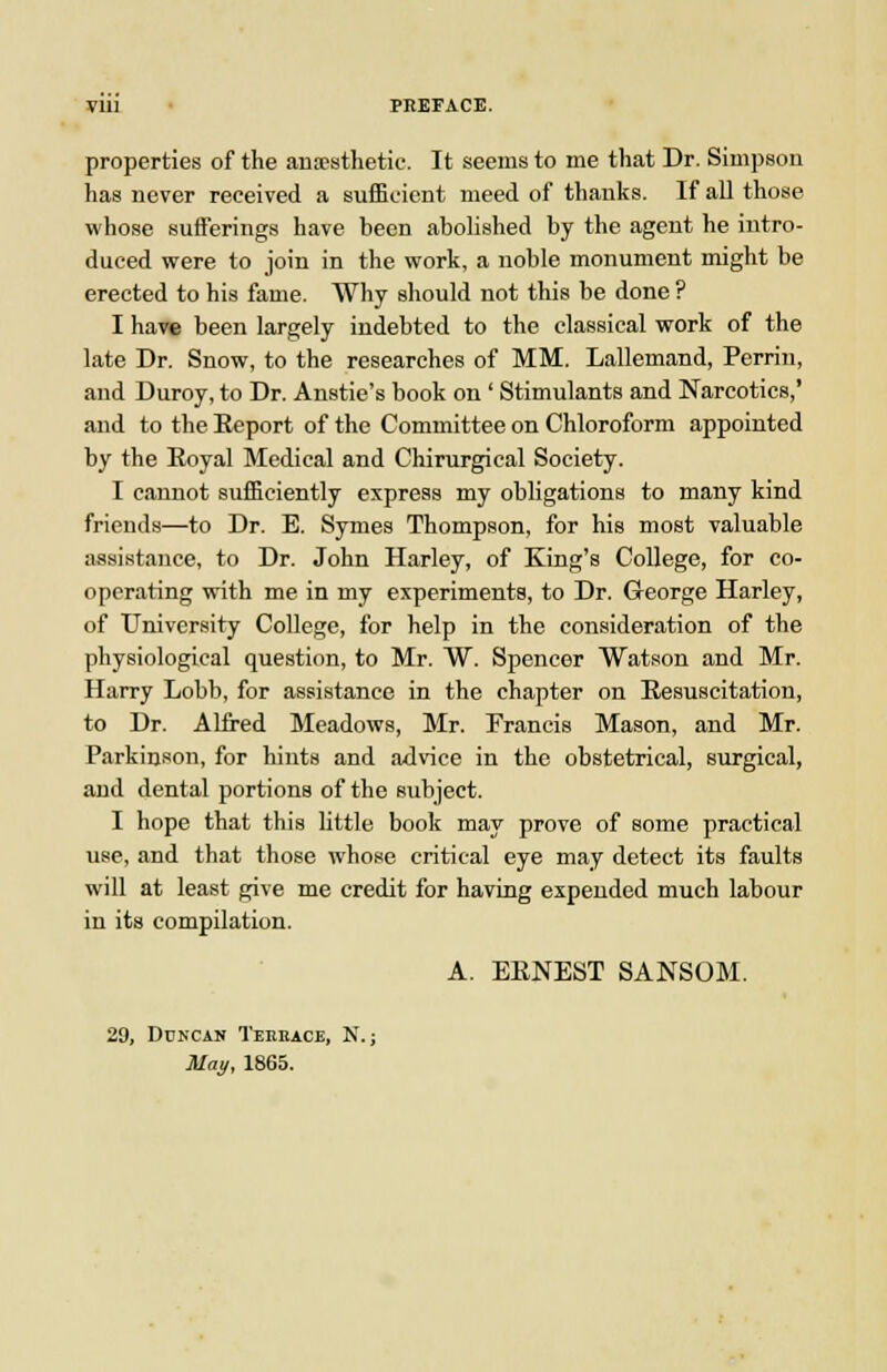 yill PEEFACE. properties of the anaesthetic. It seems to me that Dr. Simpson has never received a sufficient meed of thanks. If all those whose sufferings have been abolished by the agent he intro- duced were to join in the work, a noble monument might be erected to his fame. Why should not this be done ? I have been largely indebted to the classical work of the late Dr. Snow, to the researches of MM. Lallemand, Perrin, and Duroy, to Dr. Anstie's book on ' Stimulants and Narcotics,' and to the Eeport of the Committee on Chloroform appointed by the Eoyal Medical and Chirurgical Society. I cannot sufficiently express my obligations to many kind friends—to Dr. E. Symes Thompson, for his most valuable assistance, to Dr. John Harley, of King's College, for co- operating vrith me in my experiments, to Dr. G-eorge Harley, of University College, for help in the consideration of the physiological question, to Mr. W. Spencer Watson and Mr. Harry Lobb, for assistance in the chapter on Eesuscitation, to Dr. Alfred Meadows, Mr. Francis Mason, and Mr. Parkinson, for hints and advice in the obstetrical, surgical, and dental portions of the subject. I hope that this little book may prove of some practical use, and that those whose critical eye may detect its faults will at least give me credit for having expended much labour in its compilation. A. EENEST SANSOM. 29, DCNCAN TeEBACE, N.; May, 1865.
