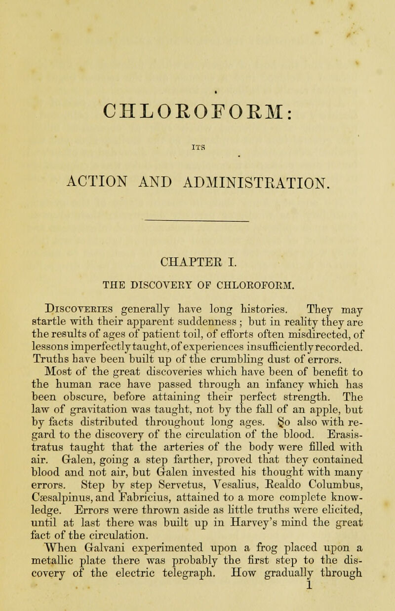 CHLOEOFORM: ACTION AND ADMINISTRATION. CHAPTER I. THE DISCOVERY OP CHLOROFORM. DiscovEEiES generally have long liistories. They may startle witli their apparent suddenness ; but in reality they are the results of ages of patient toil, of efforts often misdirected, of lessons imperfectly taught, of experiences insuificientlyrecorded. Truths have been built up of the crumbling dust of errors. Most of the great discoveries which have been of benefit to the human race have passed through an infancy vrhich has been obscure, before attaining their perfect strength. The law of gravitation was taught, not by the fall of an apple, but by facts distributed throughout long ages. §o also with re- gard to the discovery of the circidation of the blood. Erasis- tratus taught that the arteries of the body were fiUed with air. G-alen, going a step farther, proved that they contained blood and not air, but Galen invested his thought with many errors. Step by step Servetus, Vesahus, Eealdo Columbus, Csesalpinus, and Fabricius, attained to a more complete know- ledge. Errors were thrown aside as little truths were ehcited, until at last there was biiilt up in Harvey's mind the great fact of the circulation. When Galvani experimented upon a frog placed upon a metallic plate there was probably the first step to the dis- covery of the electric telegraph. How gradually through