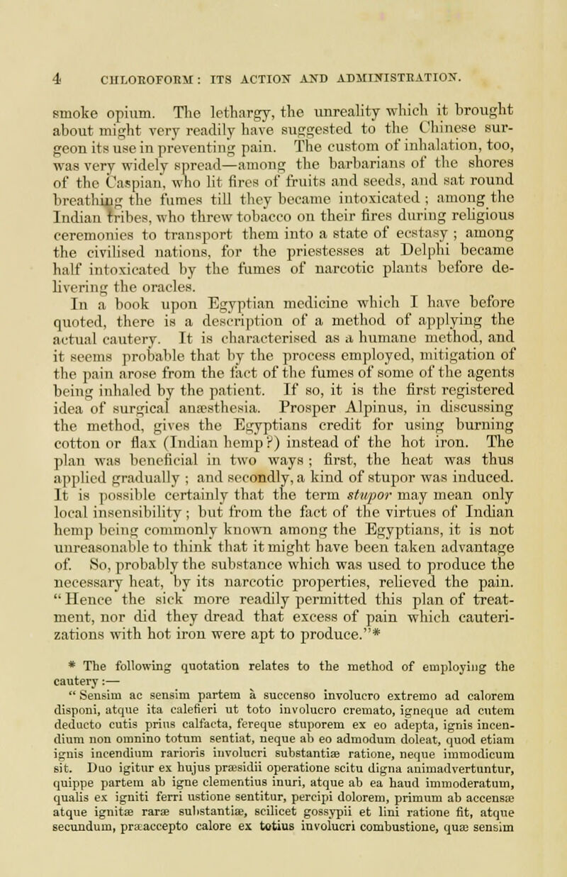 smoke opium. Tlie lethargy, the unreahty which it brought about might very readily have suggested to the Chinese sur- geon its use in preventing pain. The custom of inhalation, too, was very widely spread—among the barbarians of the shores of the Caspian, who lit fires of fruits and seeds, and sat round breathiug the fumes till they became intoxicated; among the Indian tribes, who threw tobacco on their fires during religious ceremonies to transport them into a state of ecstasy ; among the civilised nations, for the priestesses at Delphi became half intoxicated by the fiimes of narcotic plants before de- livering the oracles. In a book upon Egyptian medicine which I have before quoted, there is a description of a method of applying the actual cautery. It is characterised as a humane method, and it seems probable that by the process employed, mitigation of the pain arose from the fact of the fumes of some of the agents being inhaled by the patient. If so, it is the first registered idea of surgical anaesthesia. Prosper Alpinus, in discussing the method, gives the Egyptians credit for using burning cotton or flax (Indian hemp ?) instead of the hot iron. The plan was beneficial in two ways ; first, the heat was thus appUed gradually ; and secondly, a kind of stupor was induced. It is possible certainly that the term stupor may mean only local insensibility; but from the fact of the virtues of Indian hemp being commonly known among the Egyptians, it is not unreasonable to think that it might have been taken advantage of. So, probably the substance which was used to produce the necessary heat, by its narcotic properties, relieved the pain.  Hence the sick more readily permitted tliis plan of treat- ment, nor did they dread that excess of pain which cauteri- zations with hot iron were apt to produce.* * The folIowiBg quotation relates to the method of employing the cautery:—  Sensim ac sensim partem a succenso involucre extreme ad calorem disponi, atque ita calefieri ut toto involucro cremato, igneque ad cntem deducto cutis prius calfacta, f'ereque stuporem ex eo adepta, ignis incen- dium non omnino totum sentiat, neque ab eo admodum doleat, quod etiam ignis incendium rarioris involucri substantiae ratione, neque inimodicura sit. Duo igitur ex hujus praisidii operatione scitu digna animadvertuntur, quippe partem ab igne clementius inuri, atque ab ea haud immoderatum, qualis ex igniti ferri ustione sentitur, percipi dolorem, primum ab accensaj atque ignitse rarae sulistantiae, scilicet gossypii et lini ratione fit, atque secundum, prseaccepto calore ex totius involucri combustione, quse sensim