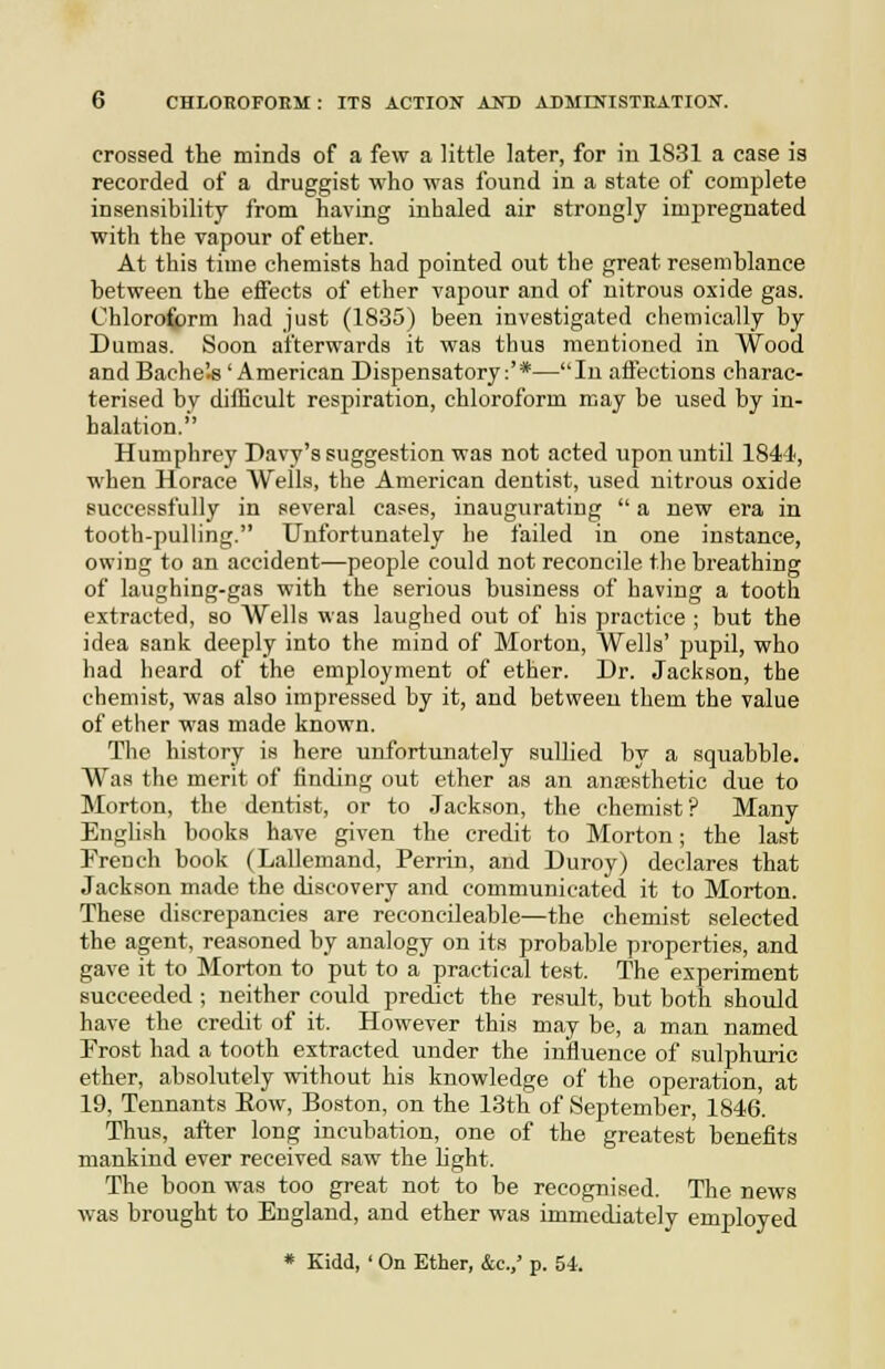 crossed the minds of a few a little later, for iu 1831 a case is recorded of a druggist who was found in a state of complete insensibility from having inhaled air strongly impregnated with the vapour of ether. At this time chemists had pointed out the great resemblance between the effects of ether vapour and of nitrous oxide gas. Chloroform had just (1835) been investigated chemically by Dumas. Soon afterwards it was thus mentioned in Wood and Bache's 'American Dispensatory:'*—Iu affections charac- terised by difficult respiration, chloroform may be used by in- halation. Humphrey Davy's suggestion was not acted upon until 1844, when Horace Wells, the American dentist, used nitrous oxide successfully in several cases, inaugurating  a new era in tooth-pulling. Unfortunately he failed in one instance, owing to an accident—people could not reconcile the breathing of laughing-gas with the serious business of having a tooth extracted, so Wells was laughed out of his practice ; but the idea sank deeply into the mind of Morton, Wells' pupil, who had heard of the employment of ether. Dr. Jackson, the chemist, was also impressed by it, and between them the value of ether was made known. The history is here unfortunately sullied by a squabble. Was the merit of finding out ether as an ana'sthetic due to Morton, the dentist, or to Jackson, the chemist ? Many English books have given the credit to Morton; the last French book (Lallemand, Perrin, and Duroy) declares that Jackson made the discovery and communicated it to Morton. These discrepancies are reconcileable—the chemist selected the agent, reasoned by analogy on its probable properties, and gave it to Morton to put to a practical test. The experiment succeeded ; neither could predict the result, but both should have the credit of it. However this may be, a man named Frost had a tooth extracted under the influence of sulphuric ether, absolutely without his knowledge of the operation, at 19, Tennants Eow, Boston, on the 13tli of September, 1846. Thus, after long incubation, one of the greatest benefits mankind ever received saw the hght. The boon was too great not to be recognised. The news was brought to England, and ether was immediately employed * Kidd, ' On Ether, &c.,' p. 54.