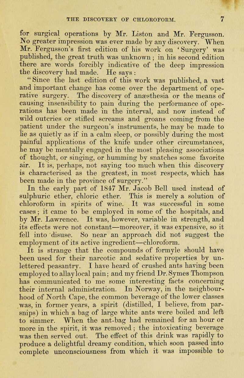 for surgical operations by Mr. Listen and Mr. IPergusson. No greater impression was ever made by any discovery. When Mr. Tergusson's first edition of his work on ' Surgery' was pubhshed, the great truth was unknown; in his second edition there are words forcibly indicative of the deep impression the discovery had made. He says :  Since the last edition of this work was published, a vast and important change has come over the department of ope- rative surgery. The discovery of anaesthesia or the means of causing insensibility to pain during the performance of ope- rations has been made in the interval, and now instead of wild outcries or stifled screams and groans coming from the patient under the surgeon's instruments, he may be made to he as quietly as if in a calm sleep, or possibly during the most painful applications of the knife under other circumstances, he may be mentally engaged in the most pleasing associations of thought, or singing, or humming by snatches some favorite air. It is, perhaps, not saying too much when this discovery is characterised as the greatest, in most respects, which has been made in the province of surgery. In the early part of 1847 Mr. Jacob Bell used instead of sulphuric ether, chloric ether. This is merely a solution of chloroform in spirits of wine. It was successful in some cases; it came to be employed in some of the hospitals, and by Mr. Lawrence. It was, however, variable in strength, and its effects were not constant—moreover, it was expensive, so it fell into disuse. So near an approach did not suggest the employment of its active ingredient—chloroform. It is strange that the compounds of formyle should have been used for their narcotic and sedative properties by un- lettered peasantry. I have heard of crushed ants having been employed to allay local pain; and my friend Dr. Symes Thompson has communicated to me some interesting facts concerning their internal administration. In Norway, in the neighbour- hood of North Cape, the common beverage of the lower classes was, in former years, a spirit (distilled, I believe, from par- snips) in which a bag of large white ants were boiled and left to simmer. When the ant-bag had remained for an hour or more in the spirit, it was removed; the intoxicating beverage was then served out. The effect of this drink was rapidly to produce a delightful dreamy condition, which soon passed into complete unconsciousness from which it was impossible to