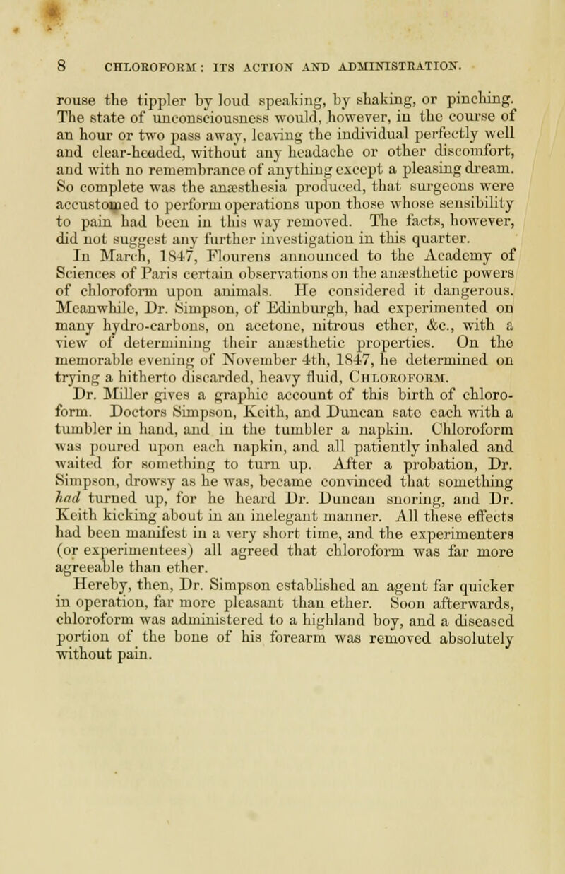 rouse the tippler by loud speaking, by shaking, or pinching. The state of unconsciousness would, however, in the course of an hour or two pass away, leaving the individual perfectly well and clear-headed, without any headache or other discomfort, and with no remembrance of anything except a pleasing di-eam. So complete was the anfesthesia produced, that surgeons were accustomed to perform operations upon those whose sensibihty to pain had been in this way removed. The I'acts, however, did not suggest any further investigation in this quarter. In March, 18i7, Flourens announced to the Academy of Sciences of Paris certain observations on the anaesthetic powers of chloroform upon animals. He considered it dangerous. Meanwhile, Dr. Simpson, of Edinburgh, had experimented on many hydro-carbons, on acetone, nitrous ether, &c., with a view of determining their ana-sthetic properties. On the memorable evening of November -Ith, 1847, he determined on trying a hitherto discarded, heavy fluid, Ciiloeofoem. Dr. Miller gives a graphic account of this birth of chloro- form. Doctors Simpson, Keith, and Duncan sate each with a tumbler in hand, and in the tumbler a napkin. Chloroform was poured upon each napkin, and all patiently inhaled and waited for something to turn up. After a probation. Dr. Simpson, drowsy as he was, became convinced that something had turned up, for he heard Dr. Duncan snoring, and Dr. Keith kicking about in an inelegant manner. All these efl'ects had been manifest in a very short time, and the experimenters (or experimentees) all agreed that chloroform was far more agreeable than ether. Hereby, then. Dr. Simpson established an agent far quicker in operation, far more pleasant than ether. Soon afterwards, chloroform was administered to a highland boy, and a diseased portion of the bone of his forearm was removed absolutely without pain.