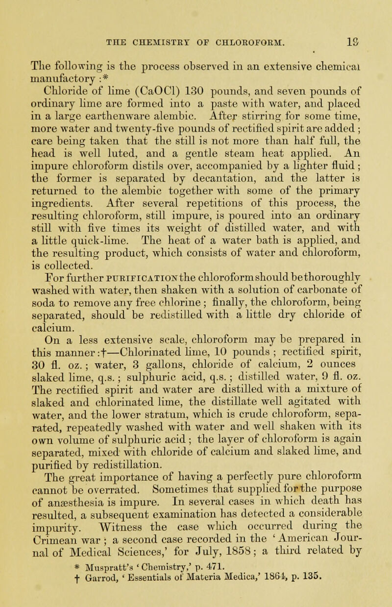 Tlie following is the process observed in an extensive cliemicai manufactory : * Chloride of lime (CaOCl) 130 pounds, and seven pounds of ordinary lime are formed into a paste with water, and placed in a large earthenware alembic. After stirring for some time, more water and twenty-five pounds of rectified spirit are added ; care being taken that the still is not more than half fuU, the head is well luted, and a gentle steam heat applied. An impure chloroform distils over, accompanied by a lighter fluid; the former is separated by decantation, and the latter is returned to the alembic together with some of the primary ingredients. After several repetitions of this process, the resulting chloroform, stiU impure, is poured into an ordinary stiU with five times its weight of distilled water, and with a little quick-Ume. The heat of a water bath is applied, and the resulting product, which consists of water and chloroform, is collected. For further PURIFICATION the chloroform should bethoroughly washed with water, then shaken with a solution of carbonate of soda to remove any free chlorine ; finally, the chloroform, being separated, should be redistilled with a little dry chloride of calcium. On a less extensive scale, chloroform may be prepared in tills manner :t—Chlorinated lime, 10 pounds ; rectified spirit, 30 fl. oz.; water, 3 gallons, chloride of calcium, 2 ounces slaked lime, q.s.; sulphuric acid, q.s. ; distilled water, 9 fl. oz. The rectified spirit and water are distilled with a mixture of slaked and chlorinated lime, the distillate well agitated with water, and the lower stratum, which is crude chloroform, sepa- rated, repeatedly washed with water and well shaken with its own volume of sulphuric acid ; the layer of chloroform is again separated, mixed with chloride of calcium and slaked lime, and purified by redistillation. The great importance of having a perfectly pure chloroform cannot be overrated. Sometimes that supplied for the purpose of anaesthesia is impure. In several cases in which death has resulted, a subsequent examination has detected a considerable impurity. Witness the case wliich occurred during the Crimean war ; a second case recorded in the ' American Jour- nal of Medical Sciences,' for July, 185S; a third related by * Muspratt's ' Chemistry,' p. 471. ■f- Garrod, ' Essentials of Materia Medica,' 1861, p. 135.