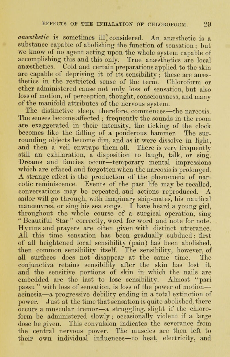 ancBstJietic is sometimes ill^ considered. An anaesthetic is a substance capable of abolishing the function of sensation ; but we know of no agent acting upon the whole system capable of accomplishing this and this only. True anaesthetics are local anaesthetics. Cold and certain preparations applied to the skin are capable of depri\'ing it of its sensibility ; these are anaes- thetics in the restricted sense of the term. Chloroform or ether administered cause not only loss of sensation, but also loss of motion, of perception, thought, consciousness, and many of the manifold attributes of the nervous system. The distinctive sleep, therefore, commences—the narcosis. The senses become aifected; frequently the sounds in the room are exaggerated in their intensity, the ticking of the clock becomes like the falling of a ponderous hammer. The sur- rounding objects become dim, and as it were dissolve in light, and then a veil enwraps them all. There is very frequently still an exhilaration, a disposition to laugh, talk, or sing. Dreams and fancies occur—temporary mental impressions which are effaced and forgotten when the narcosis is prolonged. A strange efl'ect is the production of the phenomena of nar- cotic reminiscence. Events of the past life may be recalled, conversations may be repeated, and actions reproduced. A sailor will go through, with imaginary ship-mates, his nautical manoeuvres, or sing his sea songs. 1 have heard a young girl, throughout the whole course of a surgical operation, sing  Beautiful Star  correctly, word for word and note for note. Hymns and prayers are often given with distinct utterance. All this time sensation has been gradually subdued: first of all heightened local sensibility (pain) has been abolished, then common sensibility itself. The sensibility, however, of all surfaces does not disappear at the same time. The conjunctiva retains sensibility after the skin has lost it, and the sensitive portions of skin in which the nails are embedded are the last to lose sensibility. Almost  pari passu  with loss of sensation, is loss of the power of motion—• acinesia—a progressive debility ending in a total extinction of power. Just at the time that sensation is quite abolished, there occurs a muscular tremor—a struggling, sUght if the chloro- form be administered slowly; occasionally violent if a large dose be given. This convulsion indicates the severance from the central nervous power. The muscles are then left to their own individual influences—to heat, electricity, and
