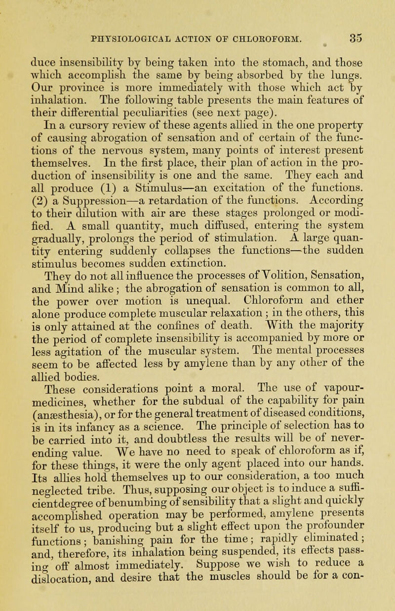 duce insensibility by being taken into the stomach, and those which accomplish the same by being absorbed by the lungs. Our province is more immediately with those wliich act oy inhalation. The following table presents the maiu features of their differential peculiarities (see next page). In a cursory review of these agents aUied in the one property of causing abrogation of sensation and of certain of the func- tions of the nervous system, many points of interest present themselves. In the first place, their plan of action in the pro- duction of insensibility is one and the same. They each and aU produce (1) a Stimulus—an excitation of the functions. (2) a Suppression—a retardation of the functions. According to their dilution with air are these stages prolonged or modi- fied. A small quantity, much diffused, entering the system gradually, prolongs the period of stimulation. A large quan- tity entering suddenly collapses the functions—the sudden stimulus becomes sudden extinction. They do not all influence the processes of Volition, Sensation, and Mind aUke ; the abrogation of sensation is common to all, the power over motion is unequal. Chloroform and ether alone produce complete muscular relaxation ; in the others, this is only attained at the confines of death. With the majority the period of complete insensibility is accompanied by more or less agitation of the muscular system. The mental processes seem to be affected less by amylene than by any other of the allied bodies. These considerations point a moral. The use of vapour- medicines, whether for the subdual of the capability for pain (auEesthesia), or for the general treatment of diseased conditions, is in its infancy as a science. The principle of selection has to be carried into it, and doubtless the results will be of never- ending value. We have no need to speak of chloroform as if, for these things, it were the only agent placed into our hands. Its allies hold themselves up to our consideration, a too much neglected tribe. Thus, supposing our object is to induce a sufii- cientdegree of benumbing of sensibility that a slight and quickly accomplished operation may be performed, amylene presents itself to us, producing but a sUght effect upon the prolounder functions; banishing pain for the time; rapidly eliminated; and, therefore, its inhalation being suspended, its effects pass- ing off almost immediately. Suppose we wish to reduce a dislocation, and desire that the muscles should be for a con-