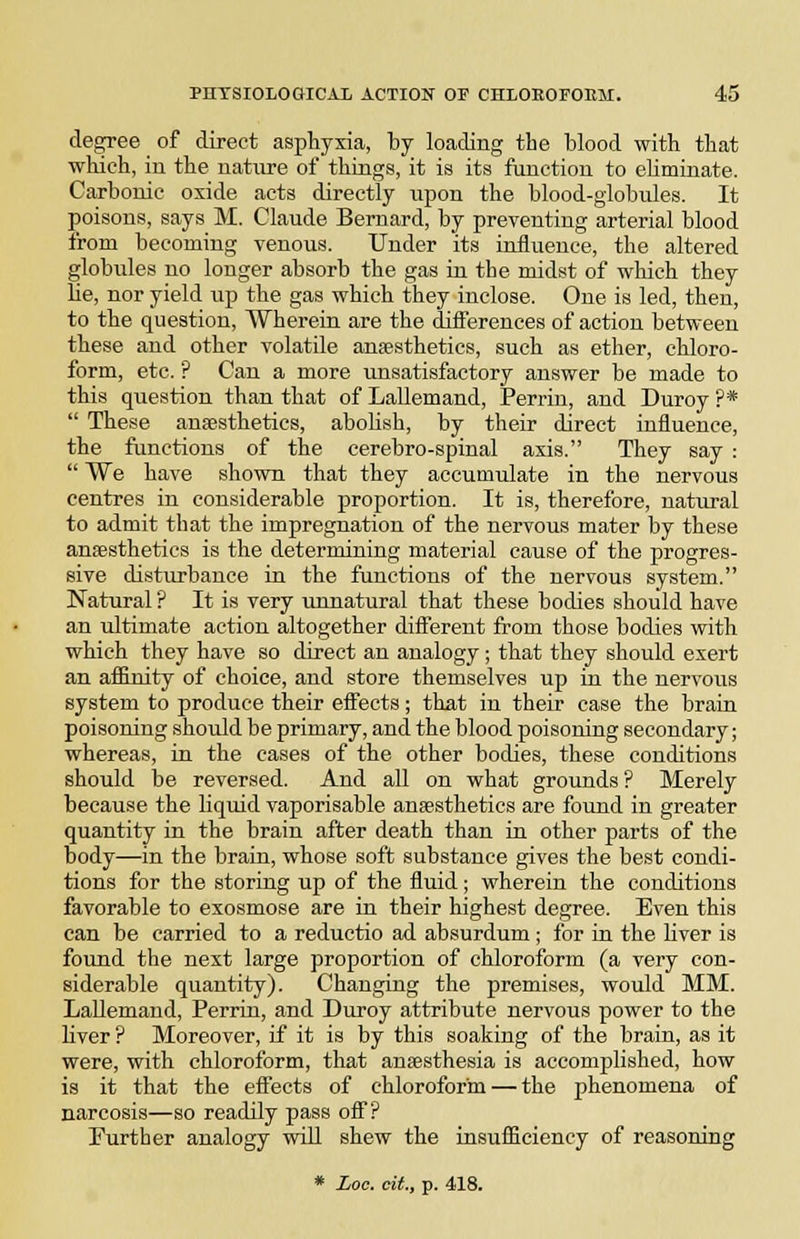 degree of direct aspbyxia, by loading the blood witb tbat which, in the nature of things, it is its function to eUminate. Carbonic oxide acts directly iipon the blood-globules. It poisons, says M. Claude Bernard, by preventing arterial blood from becoming venous. Under its influence, the altered globules no longer absorb the gas in the midst of which they Be, nor yield up the gas which they inclose. One is led, then, to the question, Wherein are the differences of action between these and other volatile anssthetics, such as ether, chloro- form, etc. ? Can a more unsatisfactory answer be made to this question than that of Lallemand, Perrin, and Duroy ?*  These anjesthetics, aboHsh, by their direct influence, the fiinctions of the cerebro-spinal axis. They say :  We have shown that they accumulate in the nervous centres in considerable proportion. It is, therefore, natural to admit that the impregnation of the nervous mater by these anaesthetics is the determining material cause of the progres- sive disturbance in the functions of the nervous system. Natural ? It is very unnatural that these bodies should have an ultimate action altogether diflTerent from those bodies with which they have so direct an analogy ; that they should exert an afilnity of choice, and store themselves up in the nervous system to produce their effects; that in their case the brain poisoning should be primary, and the blood poisoning secondary; whereas, in the cases of the other bodies, these conditions should be reversed. And all on what grounds ? Merely because the liquid vaporisable anaesthetics are found in greater quantity in the brain after death than in other parts of the body—in the brain, whose soft substance gives the best condi- tions for the storing up of the fluid; wherein the conditions favorable to exosmose are in their highest degree. Even this can be carried to a reductio ad absurdum; for in the liver is found the next large proportion of chloroform (a very con- siderable quantity). Changing the premises, would MM. Lallemand, Perrin, and Duroy attribute nervous power to the liver ? Moreover, if it is by this soaking of the brain, as it were, with chloroform, that ansesthesia is accomplished, how is it that the effects of chloroform — the phenomena of narcosis—so readily pass oS? Further analogy will shew the insufficiency of reasoning * £00. dt., p. 418.