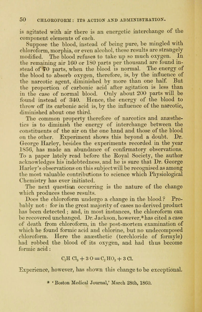 is agitated with air there is an energetic interchange of the component elements of each. Suppose the blood, instead of being pure, be mingled with chloroform, morphia, or even alcohol, these results are strangely modified. The blood refuses to take up so much oxygen. In the remaining air 160 or ISO parts per thousand are found in- stead of f 0 parts, when the blood is normal. The energy of the blood to absorb oxygen, therefore, is, by the influence of the narcotic agent, diminished by more than one half But the proportion of carbonic acid after agitation is less than in the ease of normal blood. Only about 200 parts will be found instead of 340. Hence, the energy of the blood to throw oif its carbonic acid is, by the influence of the narcotic, diminished about one third. The common property therefore of narcotics and anaesthe- tics is to diminish the energy of interchange between the constituents of the air on the one hand and those of the blood on the other. Experiment shows this beyond a doubt. Dr. George Harley, besides the experiments recorded in the year 185G, has made an abundance of confirmatory observations. To a paper lately read before the Eoyal Society, the author acknowledges his indebtedness, and he is sure that Dr. George Harley's observations on this subject will be recognised as among the most valuable contribirtions to science which Physiological Chemistry has ever initiated. The next questiom occurring is the nature of the change which produces these results. Does the chloroform undergo a change in the blood? Pro- bably not: for in the great majority of cases no derived product has been detected; and, in most instances, the chloroform can be recovered unchanged. Dr. Jackson, however,* has cited a case of death from chloroform, in the post-mortem examination of which he found formic acid and chlorine, but no undecomposed chloroform. Plere the anesthetic (terchloride of formyle) had robbed the blood of its oxygen, and had thus become formic acid: CjH CI3 -f 3 0 = Co HO3 -1- 3 CI. Experience, however, has shown tliis change to be exceptional. * ' Boston Medical Journal,' March 28th, 1860.