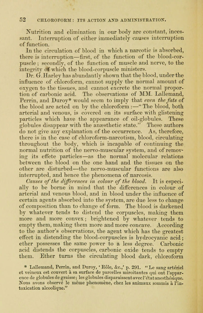 Nutrition and elimination in our body are constant, inces- sant. Interruption of either immediately causes interruption of ftmction. In the circulation of blood in -n-bich a narcotic is absorbed, tbere is interruption—iirst, of tbe function of the blood-cor- puscle ; secondly, of the function of muscle aud nerve, to the integrity of which the blood-corpuscle ministers. Dr. Gr. Harley has alnindantly shown that the blood, under the influence of chloroform, cannot supply the normal amount of oxygen to the tissues, and cannot excrete the normal propor- tion of carbonic acid. The observations of MM. Lallemand, Perrin, and Duroy* would seem to imply that even the fats of the blood are acted on by the chloroform :— The blood, both arterial and venous, is covered on its surface with glistening particles which have the appearance of oil-globules. These globules disapjjear ^Y\iih. the anaesthetic state. These authors do not give any explanation of the occurrence. As, therefore, there is in the case of chloroform-narcotism, blood, circulating throughout the body, which is incapable of continuing the normal nutrition of the nervo-muscular system, aud of remov- ing it.s effete particles—as the normal molecular relations between the blood on the one hand and the tissues on the other are disturbed—the nervo-muscular functions are also interrupted, and hence the phenomena of narcosis. Causes of the differences in colour of the blood. It is especi- ally to be borne in mind that the differences in colour of arterial and venous blood, and in blood under the influence of certain agents absorbed into the system, are due less to change of composition than to change of form. The blood is darkened by whatever tends to distend the corpuscles, making them more and more convex; brightened by whatever tends to empty them, making them more and more concave. According to the author's observations, the agent which has the greatest effect ia distending the blood-corpuscles is hydrocyanic acid; ether possesses the same power to a less degree. Carbonic acid distends the corpuscles, carbonic oxide tends to empty them. Ether turns the circulating blood dark, chloroform * Lallemand, Perrin, and Duroy, ' Role, &c.,' p. 291.  Le sang arteriel et veineux est convert a sa surface de parcelles miroitantes qui ont I'appar- ence de globulesdegraisse; les globules disparaissentavecl'etatanesthesique. Nous avons observe le meme phenomene, chez les animaux sommis a I'in- toxication alcoolique.