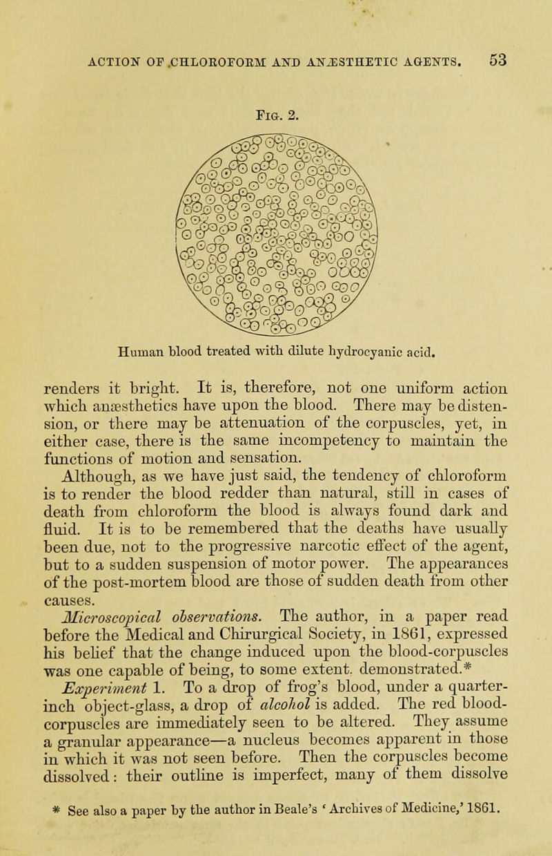 ACTION OF.CHLOKOrOEM AND ANESTHETIC AGENTS. Fig. 2. Human blood treated with dilute hydrocyanic acid. renders it bright. It is, therefore, not one uniform action which anaesthetics have upon the blood. There may be disten- sion, or there may be attenuation of the corpuscles, yet, in either case, there is the same incompetency to maintain the functions of motion and sensation. Although, as we have just said, the tendency of chloroform is to render the blood redder than natural, stiU in cases of death from chloroform the blood is always found dark and fluid. It is to be remembered that the deaths have usually been due, not to the progressive narcotic effect of the agent, but to a sudden suspension of motor power. The appearances of the post-mortem blood are those of sudden death from other causes. Microscopical observations. The author, in a paper read before the Medical and Chirurgical Society, in 1861, expressed his behef that the change induced upon the blood-corpuscles was one capable of being, to some extent, demonstrated.* Experiment 1. To a drop of frog's blood, under a quarter- inch object-glass, a drop of alcohol is added. The red blood- corpuscles are immediately seen to be altered. They assume a granular appearance—a nucleus becomes apparent in those in which it was not seen before. Then the corpuscles become dissolved: their outline is imperfect, many of them dissolve * See also a paper by the author in Beale's ' Archives of Medicine,' 1861.