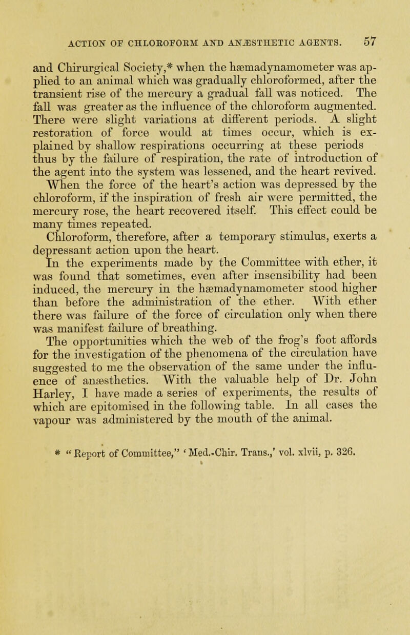 and Chirurgical Society,* wheu the haemadynamometer was ap- plied to an animal which was gradually chloroformed, after the transient rise of the mercury a gradual fall was noticed. The fall was greater as the influence of the chloroform augmented. There were sUght variations at difierent periods. A sHght restoration of force would at times occur, which is ex- plained by shallow respirations occurring at these periods thus by the failure of respiration, the rate of introduction of the agent into the system was lessened, and the heart revived. When the force of the heart's action was depressed by the chloroform, if the inspiration of fresh air were permitted, the mercury rose, the heart recovered itself. This eifect could be many times repeated. Chloroform, therefore, after a temporary stimulus, exerts a depressant action upon the heart. In the experiments made by the Committee with ether, it was found that sometimes, even after insensibility had been induced, the mercury in the hsBmadynamometer stood higher than before the administration of the ether. With ether there was failure of the force of circulation only when there was manifest failure of breathing. The opportunities which the web of the frog's foot affords for the investigation of the phenomena of the circulation have suggested to me the observation of the same under the influ- ence of anesthetics. With the valuable help of Dr. John Harley, I have made a series of experiments, the results of which are epitomised in the following table. In all cases the vapour was administered by the mouth of the animal. * Report of Committee, 'Med-Chir. Trans.,' vol. xlvii, p. 326.