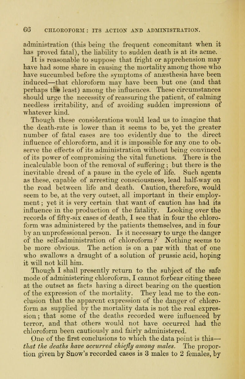 administration (this beinsi; tlio frequent concomitant when it has proved fatal), the liability to sudden death is at its acme. It is reasonable to suppose that fright or apprehension may have had some share in causing the mortality among those who have succumbed before the symptoms of ansesthesia have been induced—that cliloroform may have been but one (and that perhaps the least) among the influences. These circumstances should urge the necessity of reassuring the patient, of calming needless irritability, and of avoiding sudden impressions of whatever kind. Though these considerations would lead us to imagine that the death-rate is lower than it seems to be, yet the greater number of fatal cases are too evidently due to the direct influence of chloroform, and it is impossible for any one to ob- serve the efi'ects of its administration without being convinced of its power of compromising the vital functions. There is the incalculable boon of the removal of suflering ; but there is the inevitable dread of a pause in the cycle of life. Such agents as these, capable of arresting consciousness, lead half-way on the road between life and death. Caution, therefore, would seem to be, at the very outset, all important in their employ- ment ; yet it is very certain that want of caution has had its influence in the production of the fatality. Looking over the records of fifty-six cases of death, I see that in four the chloro- form was administered by the patients themselves, and in four by an unprofessional person. Is it necessary to urge the danger of the self-administration of chloroform ? Nothing seems to be more obvious. The action is on a par with that of one who swallows a draught of a solution oi prussic acid, hoping it will not kill him. Though I shall presently return to the subject of the safe mode of administering chloroform, I cannot forbear citing these at the outset as facts ha^Tng a direct bearing on the question of the expression of the mortality. They lead me to the con- clusion that the apparent expression of the danger of chloro- form as sujjplied by the mortality data is not the real expres- sion ; that some of the deaths recorded were influenced by terror, and that others would not have occurred had the chloroform been cautiously and fairly administered. One of the first conclusions to which the data point is this— that the deaths have occurred chiefly among males. The propor- tion given by Snow's recorded cases is 3 males to 2 females, by