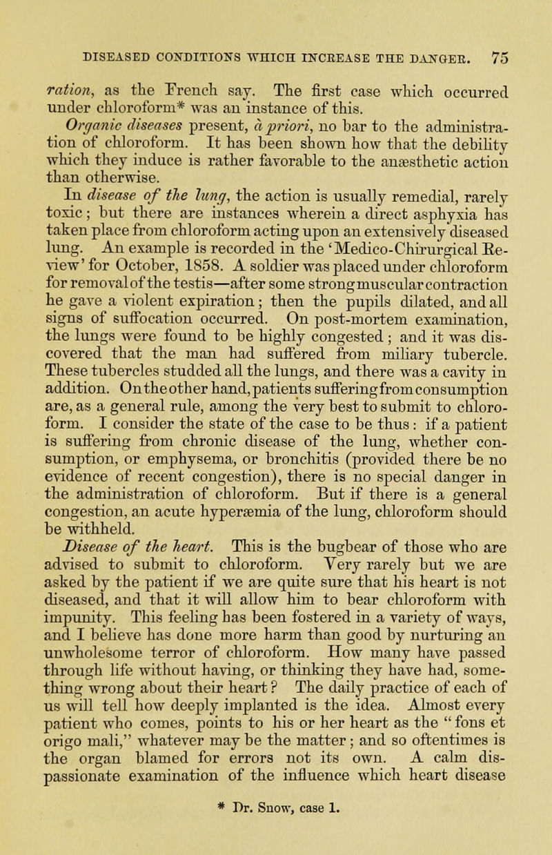 ration, as the French say. The first ease which occurred under chloroform* was an instance of this. Organic diseases present, a priori, no bar to the administra- tion of chloroform. It has been shown how that the debility which they induce is rather favorable to the anaesthetic action than otherwise. In disease of the lung, the action is usually remedial, rarely toxic; but there are instances wherein a direct asphyxia has taken place from chloroform acting upon an extensively diseased lung. An example is recorded in the ' Medico-Chirurgical Ee- view'for October, 1858. A soldier was placed under chloroform for removal of the testis—after some strongmuscularcontraction he gave a violent exjsiration; then the pupils dilated, and all signs of suffocation occurred. On post-mortem examination, the lungs were foimd to be highly congested ; and it was dis- covered that the man had suftered from mihary tubercle. These tubercles studded all the lungs, and there was a cavity in addition. On the other hand, patients suffering from consumption are, as a general rule, among the very best to submit to chloro- form. I consider the state of the case to be thus : if a patient is suffering from chronic disease of the lung, whether con- sumption, or emphysema, or bronchitis (provided there be no evidence of recent congestion), there is no special danger in the administration of chloroform. But if there is a general congestion, an acute hyperaemia of the lung, chloroform should be withheld. Disease of the heart. This is the bugbear of those who are advised to submit to chloroform. Very rarely but we are asked by the patient if we are quite sure that his heart is not diseased, and that it will allow him to bear chloroform with impunity. This feeling has been fostered in a variety of ways, and I believe has done more harm than good by nurturing an unwholesome terror of chloroform. How many have passed through life without having, or thinking they have had, some- thing wrong about their heart ? The daily practice of each of us will tell how deeply implanted is the idea. Almost every patient who comes, points to his or her heart as the  fons et origo mali, whatever may be the matter; and so oftentimes is the organ blamed for errors not its own. A calm dis- passionate examination of the influence which heart disease * Dr. Snow, case 1.