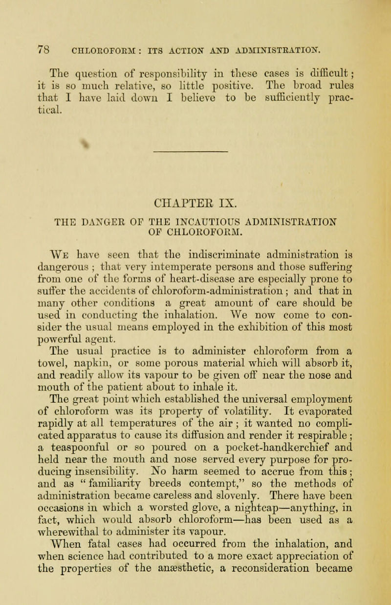 The question of responsibility iu these cases is difficult; it is so much relative, so little positive. The broad rules that I have laid down I believe to be sufficieutly prac- tical. CHAPTEE IX. THE DANGER OF THE INCAUTIOUS ADMINISTRATION OF CHLOROFORM. We have seen that the indiscriminate administration is dangerous ; that very intemperate persons and those suftering from one of the forms of heart-disease are especially prone to sutfer the accidents of chloroform-administration ; and that in many other conditions a great amount of care should be used in conducting the inhalation. We now come to con- sider the usual means employed in the exhibition of this most powerful agent. The usual practice is to administer chloroform from a towel, napkin, or some porous material which will absorb it, and readily allow its vapour to be given off near the nose and mouth of the patient about to inhale it. The great point which established the universal employment of chloroform was its property of volatility. It evaporated rapidly at all temperatures of the air; it wanted no comph- cated apparatus to cause its diffusion and render it respirable ; a teaspoonful or so poured on a pocket-handkerchief and held near the mouth and nose served every purpose for pro- ducing insensibility. No harm seemed to accrue from this; and as  famiharity breeds contempt, so the methods of administration became careless and slovenly. There have been occasions in which a worsted glove, a nightcap—anything, in fact, which would absorb chloroform—has been used as a wherewithal to administer its vapour. When fatal cases had occurred from the inhalation, and when science had contributed to a more exact appreciation of the properties of the anfesthetic, a reconsideration became