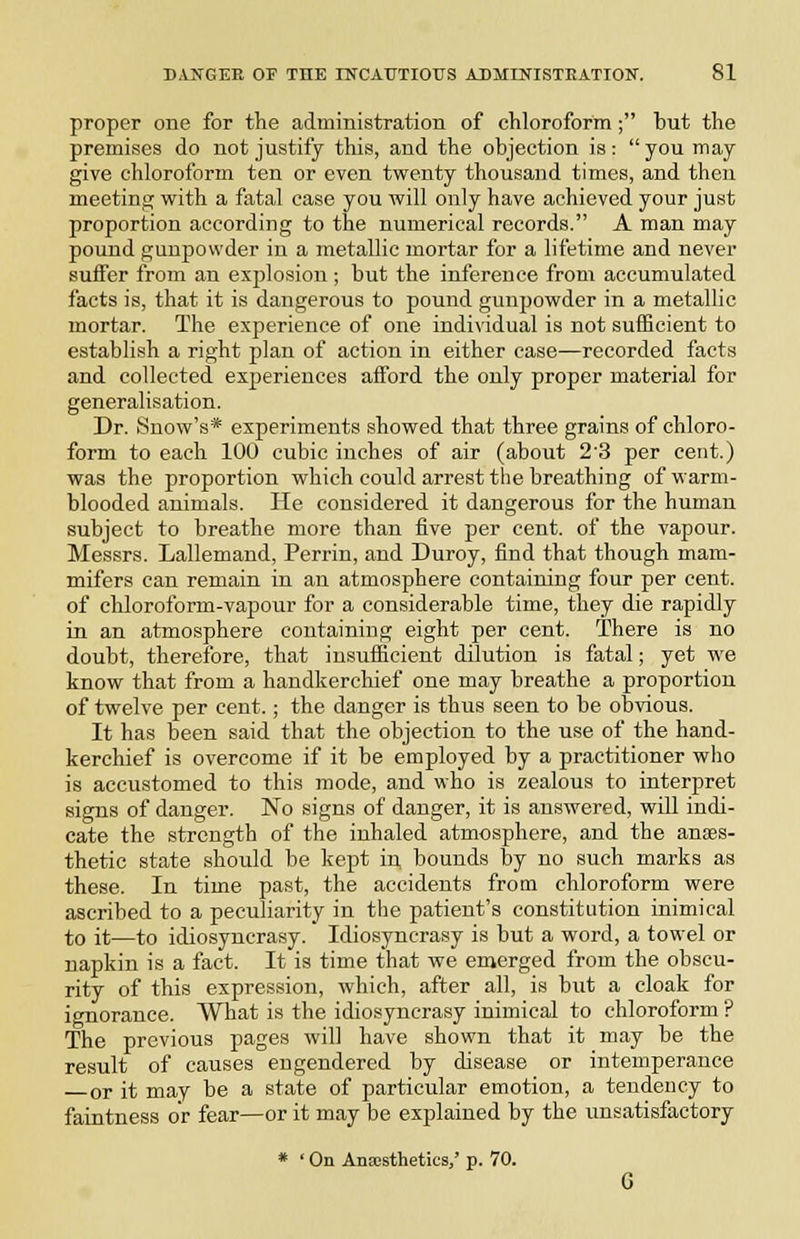 proper one for the administration of chloroform; but the premises do not justify this, and the objection is:  you may give chloroform ten or even twenty thousand times, and theu meeting with a fatal case you will only have achieved your just proportion according to the numerical records. A man may pound gunpowder in a metallic mortar for a lifetime and never suffer from an explosion ; but the inference from accumulated facts is, that it is dangerous to pound gunpowder in a metallic mortar. The experience of one indi\'idual is not sufficient to establish a right plan of action in either case—recorded facts and collected experiences afford the only proper material for generalisation. Dr. Snow's* experiments showed that three grains of chloro- form to each 100 cubic inches of air (about 2'3 per cent.) was the proportion which could arrest the breathing of warm- blooded animals. He considered it dangerous for the human subject to breathe more than five per cent, of the vapour. Messrs. Lallemand, Perrin, and Duroy, find that though mam- mifers can remain in an atmosphere containing four per cent. of chloroform-vapour for a considerable time, they die rapidly in an atmosphere containing eight per cent. There is no doubt, therefore, that insufficient dilution is fatal; yet we know that from a handkerchief one may breathe a proportion of twelve per cent.; the danger is thus seen to be obvious. It has been said that the objection to the use of the hand- kerchief is overcome if it be employed by a practitioner wlio is accustomed to this mode, and who is zealous to interpret signs of danger. No signs of danger, it is answered, will indi- cate the strength of the inhaled atmosphere, and the anaes- thetic state should be kept in, bounds by no such marks as these. In time past, the accidents from chloroform were ascribed to a peculiarity in the patient's constitution inimical to it—to idiosyncrasy. Idiosyncrasy is but a word, a towel or napkin is a fact. It is time that we emerged from the obscu- rity of this expression, which, after all, is but a cloak for ignorance. What is the idiosyncrasy inimical to chloroform ? The previous pages will have shown that it may be the result of causes engendered by disease or intemperance or it may be a state of particular emotion, a tendency to faintness or fear—or it may be explained by the unsatisfactory * ' On Anaesthetics/ p. 70.