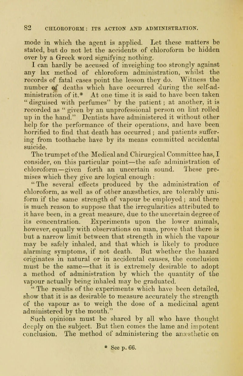 mode in whicli the agent is applied. Let these matters be stated, but do not let the accidents of chloroform be hidden over by a Greek word signifyinj^ nothing. I can hardly be accused of inveighing too strongly against any lax method of chloroform administration, whilst the records of fatal cases point the lesson they do. Witness the number of deaths which have occurred during the self-ad- ministration of it.* At one time it is said to have been taken  disguised with perfumes by the patient; at another, it is recorded as  given by an unprofessional person on lint rolled up in the hand. Dentists have administered it without other help for the performance of their operations, and have been horrified to find that death has occurred ; and patients suffer- ing from toothache have by its means committed accidental suicide. The trumpet of the Medical and Chirurgical Committee has, I consider, on this particular point—the safe administration of chloroform—given forth an uncertain sound. 'Ihese pre- mises which they give are logical enough :  The several ett'ects produced by the administration of chloroform, as well as of other anesthetics, are tolerably uni- form if the same strength of vapour be employed; and there is much reason to suppose that the irregularities attributed to it have been, in a great measure, due to the uncertain degree of its concentration. E.xperiments upon the lower animals, however, equally with observations on man, prove tliat there is but a narrow limit between that strength in which the vapour may be safely inhaled, and that which is likely to produce alarming symptoms, if not death. But whether the hazard originates in natural or in accidental causes, the conclusion must be the same—that it is extremely desirable to adopt a method of administration by which the quantity of the vapour actually being inhaled may be graduated. The results of the experiments which have been detailed, show that it is as desirable to measure accurately the strength of the vapour as to weigh the dose of a medicinal agent administered by the mouth. Such opinions must be shared by all who have thought deeply on the subject. But then comes the lame and impotent conclusion. The method of administering the anrcsthetic on * See p. 66.