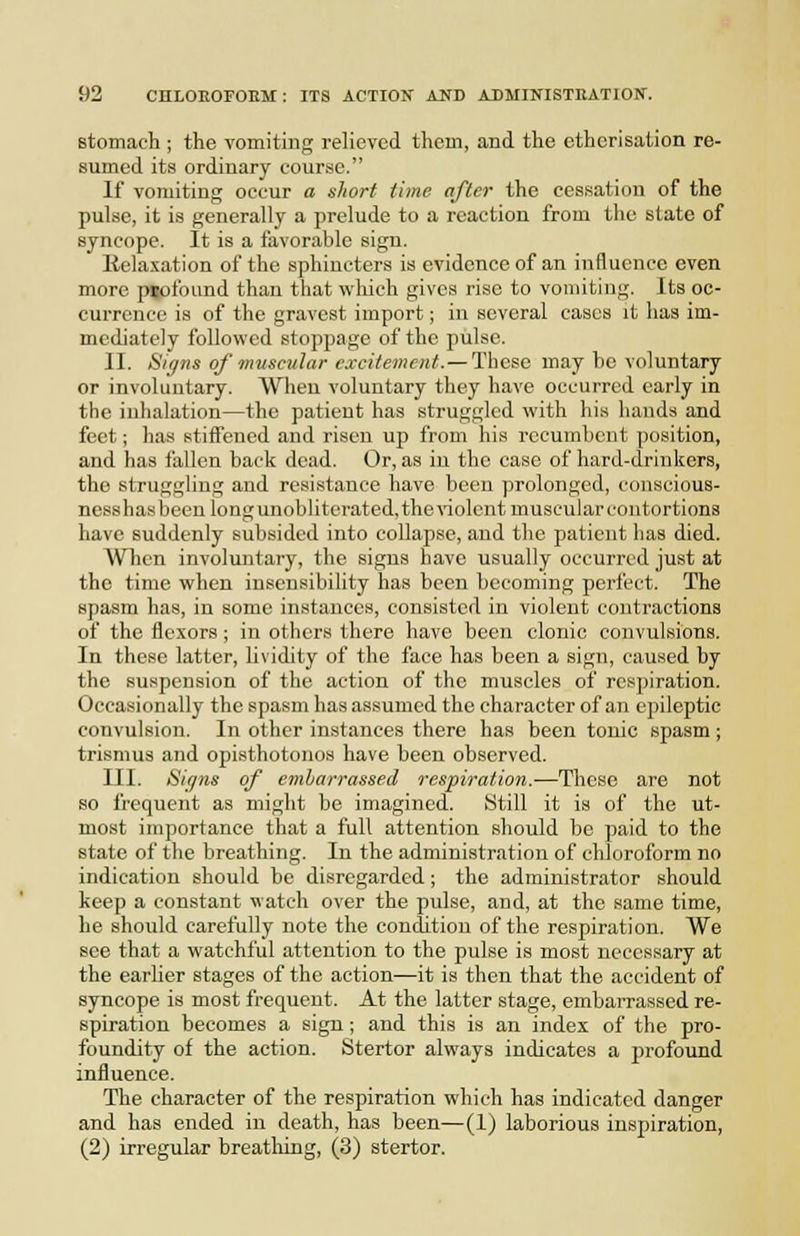 stomach ; the vomiting relieved them, and the etherisation re- sumed its ordinary course. If vomiting occur a short time after the cessation of the pulse, it is generally a prelude to a reaction from the state of syncope. It is a favorable sign. ltela.xation of the sphincters is evidence of an influence even more psofound than that which gives rise to vomiting. Its oc- currence is of the gravest import; in several cases it has im- mediately followed stoppage of the pulse. II. Signs of muscular excitement. — These may ho voluntary or involuntary. When voluntary they have occurred early in the inhalation—the patient has struggled with his hands and feet; has stiffened and risen up from his recumbent position, and has i'allen back dead. Or, as in the case of hard-drinkers, the struggling and resistance have been prolonged, conscious- nesshas been long unobliterated, the violent muscular contortions have suddenly subsided into collapse, and the patient has died. When involuntary, the signs have usually occurred just at the time when insensibility has been becoming perfect. The spasm has, in some instances, consisted in violent contractions of the flexors ; in others there have been clonic convulsions. In these latter, lividity of the face has been a sign, caused by the suspension of the action of the muscles of respiration. Occasionally the spasm has assumed the character of an epileptic convulsion. In other instances there has been tonic spasm; trismus and opisthotonos have been observed. III. Signs of embarrassed respiration.—These are not so frequent as might be imagined. Still it is of the ut- most importance that a full attention should be paid to the state of the breathing. In the administration of chloroform no indication should be disregarded; the administrator should keep a constant watch over the pulse, and, at the same time, he should carefully note the condition of the respiration. We see that a watchful attention to the pulse is most necessary at the earlier stages of the action—it is then that the accident of syncope is most frequent. At the latter stage, embarrassed re- spiration becomes a sign; and this is an index of the pro- foundity of the action. Stertor always indicates a profound influence. The character of the respiration which has indicated danger and has ended in death, has been—(1) laborious inspiration,