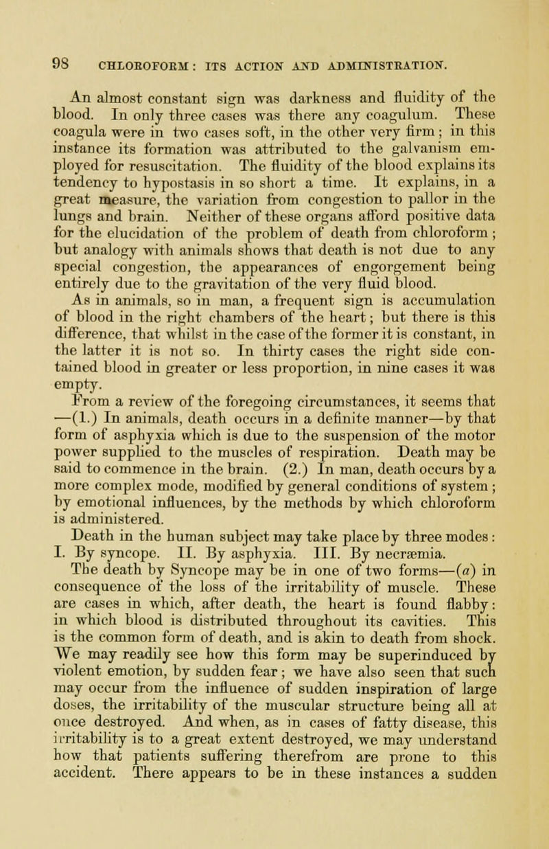 An almost constant sign was darkness and fluidity of the blood. In only three cases was there any coagulum. These coagula were in two cases soft, in the other very firm; in this instance its formation was attributed to the galvanism em- ployed for resuscitation. The fluidity of the blood explains it.s tendency to hypostasis in so short a time. It explains, in a great measure, the variation from congestion to pallor in the lungs and brain. Neither of these organs aff'ord positive data for the elucidation of the problem of death from chloroform ; but analogy with animals shows that death is not due to any Bpecial congestion, the appearances of engorgement being entirely due to the gravitation of the very fluid blood. As in animals, so in man, a frequent sign is accumulation of blood in the right chambers of the heart; but there is this difl'erence, that whilst in the case of the former it is constant, in the latter it is not so. In thirty cases the right side con- tained blood in greater or less proportion, in nine cases it was empty. From a review of the foregoing circumstances, it seems that —(1.) In animals, death occurs in a definite manner—by that form of asphyxia which is due to the suspension of the motor power supplied to the muscles of respiration. Death may be said to commence in the brain. (2.) In man, death occurs by a more complex mode, modified by general conditions of system ; by emotional influences, by the methods by which chloroform is administered. Death in the human subject may take place by three modes: I. By syncope. II. By asphyxia. III. By necrsemia. The death by Syncope may be in one of two forms—(a) in consequence of the loss of the irritability of muscle. These are cases in which, after death, the heart is found flabby: in which blood is distributed throughout its cavities. This is the common form of death, and is akin to death from shock. We may readily see how this form may be superinduced by violent emotion, by sudden fear; we have also seen that such may occur from the influence of sudden inspiration of large do.ses, the irritability of the muscular structure being all at once destroyed. And when, as in cases of fatty disease, this ii-ritabihty is to a great extent destroyed, we may understand how that patients suffering therefrom are prone to this accident. There appears to be in these instances a sudden