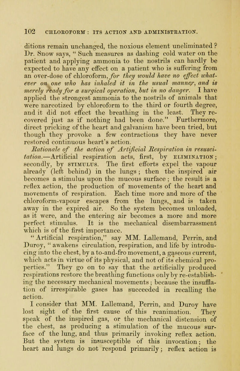 ditions remain unchanged, tlie noxious element uneliminated ? Dr. Snow says,  Such measures as dashing cold water on the patient and applying ammonia to the nostrils can hardly be expected to have any effect on a patient who is suffering from an over-dose of chloroform,/br lliey would have no effect what- ever on one who has inhaled it in the usual manner, and is merely ready for a surgical operation, hut in no danger. I have applied the strongest ammonia to the nostrils of animals that were narcotized by chloroform to the third or fourth degree, and it did not effect the breathing in the least. They re- covered just as if nothing had been done. Furthermore, direct pricking of the heart and galvanism have been tried, but though they provoke a few contractions they have never restored continuous heart's action. Rationale of the action of Artificial Respiration in resusci- tation.—Artificial respiration acts, first, by elimination ; secondly, by stimulus. The first efforts expel the vapour already (left behind) in the lungs ; then the inspired air becomes a stimulus upon the mucous surface ; the result is a reflex action, the production of movements of the heart and movements of respiration. Each time more and more of the chloroform-vapour escapes from the lungs,^ and is taken away in the expired air. So the system becomes unloaded, as it were, and the entering air becomes a more and more perfect stimulus. It is the mechanical disembarrassment which is of the first importance.  Artificial respiration, say MM. Lallemand, Perrin, and Duroy,  awakens circulation, respiration, and life by introdu- cing into the chest, by a to-and-fro movement, a gaseous current, which acts in virtue of its physical, and not of its chemical pro- perties. They go on to say that the artificially produced respirations restore the breathing functions only by re-establish- ing the necessary mechanical movements; because the insuffla- tion of irrespirable gases has succeeded in recalling the action. I consider that MM. Lallemand, Perrin, and Duroy have lost sight of the first cause of this reanimation. They speak of the inspired gas, or the mechanical distension of the chest, as producing a stimulation of the mucous sur- face of the lung, and thus primarily invoking reflex action. But the system is insusceptible of this invocation; the heart and lungs do not respond primarily; reflex action is