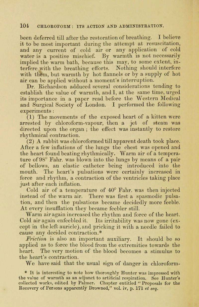 been deferred till after the restoration of breathing. I believe it to be most important during the attempt at resuscitation, and any current of cold air or any application of cold water is a positive mischief. By warmth is not necessarily implied the warm bath, because this may, to some extent, in- terfere with the breathing efforts. Notliing should interfere with thfem, but warmth by hot flannels or by a supply of hot air can be applied without a moment's interruption. Dr. Richardson adduced several considerations tending to establish the value of warmth, and I, at the same time, urged its importance in a paper read before the Western Medical and Surgical Society of London. I performed the following experiments : (1) The movements of the exposed heart of a kitten were arrested by chloroform-vapour, then a jet of steam was directed upon the organ ; the effect was instantly to restore rhythmical contraction. (2) A rabbit was chloroformed till apparent death took place. After a few inflations of the lungs the chest was opened and the heart found beating rhythmically. Warm air of a tempera- ture of 98° Fahr. was blown into the lungs by means of a pair of bellows, an elastic catheter being introduced into the mouth. The heart's pulsations were certainly increased in force and rhythm, a contraction of the ventricles taking place just after each inflation. Cold air of a temperature of 40° Fahr. was then injected instead of the warm air. There was first a spasmodic pulsa- tion, and then the pulsations became decidedly more feeble. At every insufllation they became feebler still. Warm air again increased the rhythm and force of the heart. Cold air again enfeebled it. Its irritability was now gone (ex- cept in the left auricle), and pricking it with a needle failed to cause any decided contraction.* Friction is also an important auxiliary. It should be so applied as to force tlie blood from the extremities towards the heart. The very motion of the blood becomes a stimulus to the heart's contraction. We have said that the usual sign of danger in ehloroform- * It is interesting to note how thoroughly Hunter was impressed with the value of warmth as an adjunct to artificial respiration. See Hunter's collected works, edited by Palmer. Chapter entitled  Proposals for the Recovery of Persons apparently Drowned, vol. iv, p. 171 et seq.