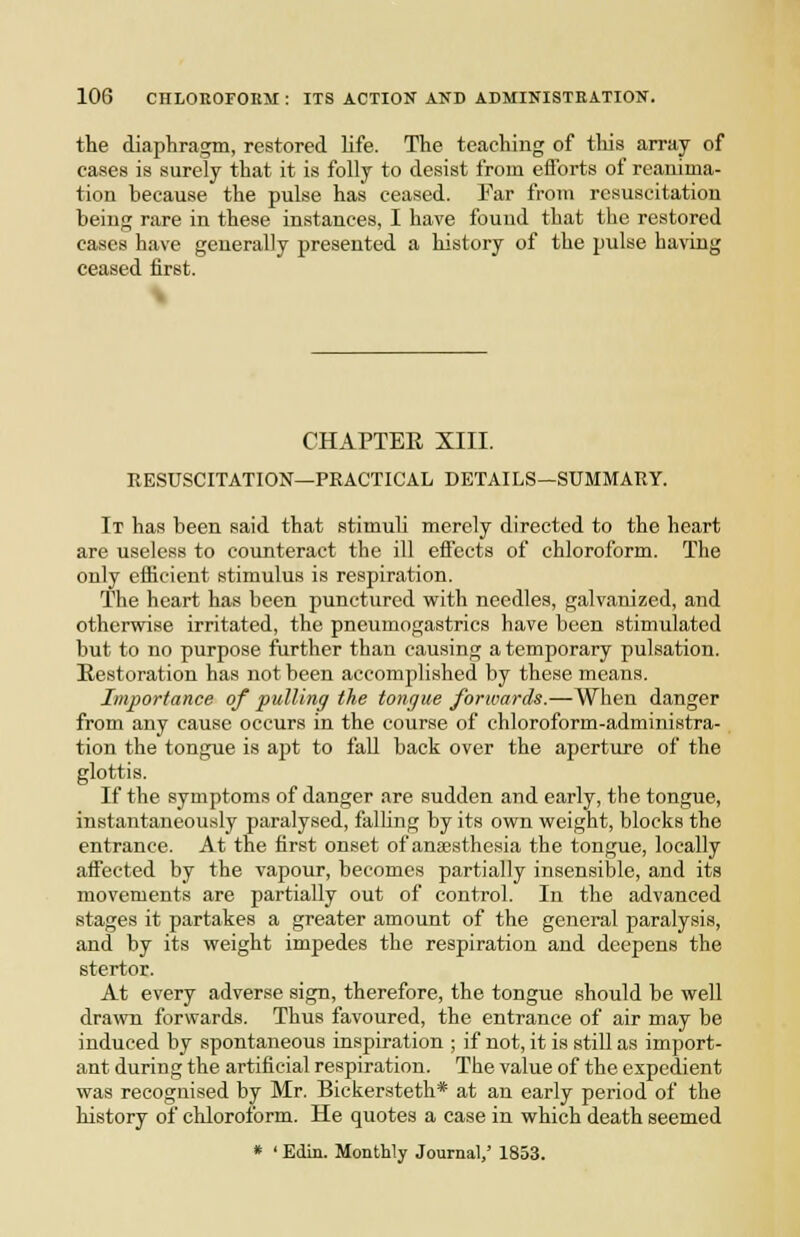 the diaphragm, restored life. The teaching of tliis array of cases is surely that it is folly to desist from efforts of reanima- tion because the pulse has ceased. Far from resuscitation being rare in these instances, I have found that the restored cases have generally presented a history of the pulse having ceased first. % CHAPTER XIII. RESUSCITATION—PRACTICAL DETAILS—SUMMARY. It has been said that stimuh merely directed to the heart are useless to counteract the ill effects of chloroform. The only efficient stimulus is respiration. The heart has been punctured vfith needles, galvanized, and otherwise irritated, the pneumogastrics have been stimulated but to no purpose further than causing a temporary pulsation. Restoration has not been accomplished by these means. Importance of pulling the tongue forwards.—When danger from any cause occurs in the course of chloroform-administra- tion the tongue is apt to fall back over the ajjerture of the glottis. If the symptoms of danger are sudden and early, the tongue, instantaneously paralysed, falhng by its own weight, blocks the entrance. At the first onset of anaesthesia the tongue, locally affected by the vapour, becomes partially insensible, and its movements are partially out of control. In the advanced stages it partakes a greater amount of the general paralysis, and by its weight impedes the respiration and deepens the stertor. At every adverse sign, therefore, the tongue should be well drawn forwards. Thus favoured, the entrance of air may be induced by spontaneous inspiration ; if not, it is still as import- ant during the artificial respiration. The value of the expedient was recognised by Mr. Bickersteth* at an early period of the history of chloroform. He quotes a case in which death seemed » ' Edin. Monthly Journal,' 1853.