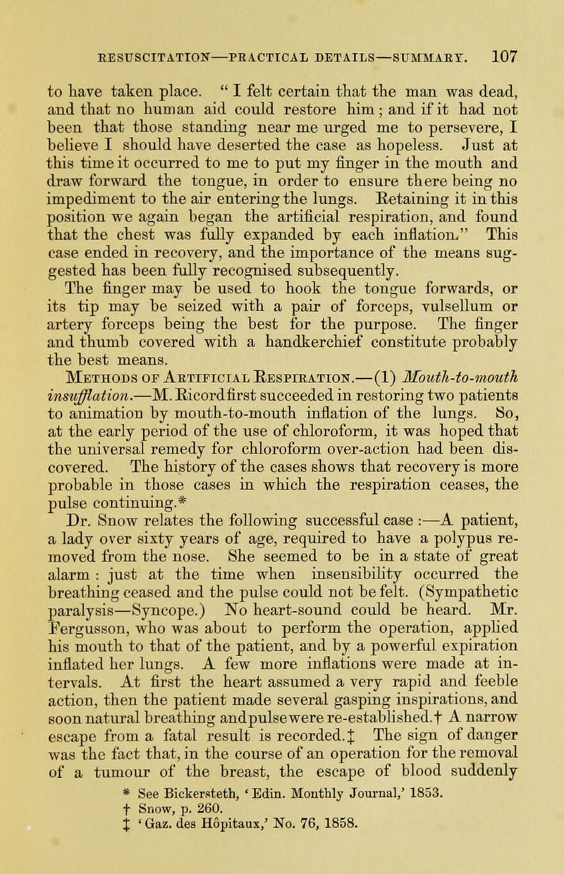 to have taken place.  I felt certain that the man was dead, and that no human aid could restore him; and if it had not been that those standing near me urged me to persevere, I beUeve I should have deserted the case as hopeless. Just at this time it occurred to me to put my finger in the mouth and draw forward the tongue, in order to ensure there being no impediment to the air entering the lungs. Retaining it in this position we again began the artificial respiration, and found that the chest was fully expanded by each inflation. This case ended in recovery, and the importance of the means sug- gested has been fuUy recognised subsequently. The finger may be used to hook the tongue forwards, or its tip may be seized with a pair of forceps, vulsellum or artery forceps being the best for the purpose. The finger and thumb covered with a handkerchief constitute probably the best means. Methods of Aetificial Respieation.—(1) Mouth-to-mouth insufflation.—M.Ricordfirst succeeded in restoring two patients to animation by mouth-to-mouth inflation of the lungs. So, at the early period of the use of chloroform, it was hoped that the universal remedy for chloroform over-action had been dis- covered. The history of the cases shows that recovery is more probable in those cases in which the respiration ceases, the pulse continuing.* Dr. Snow relates the following successfal case :—A patient, a lady over sixty years of age, required to have a polypus re- moved from the nose. She seemed to be in a state of great alarm : just at the time when insensibihty occurred the breathing ceased and the pulse could not be felt. (Sympathetic paralysis—Syncope.) No heart-sound could be heard. Mr. Fergusson, who was about to perform the operation, apphed his mouth to that of the patient, and by a powerful expiration inflated her lungs. A few more inflations were made at in- tervals. At first the heart assumed a very rapid and feeble action, then the patient made several gasping inspirations, and soon natural breathing andpulsewerere-established.f A narrow escape from a fatal result is recorded. J The sign of danger was the fact that, in the course of an operation for the removal of a tumour of the breast, the escape of blood suddenly * See Bickersteth, ' Edin. Monthly Journal/ 1853. t Snow, p. 260. X ' Gaz. des Hopitaux,' No. 76, 1858.