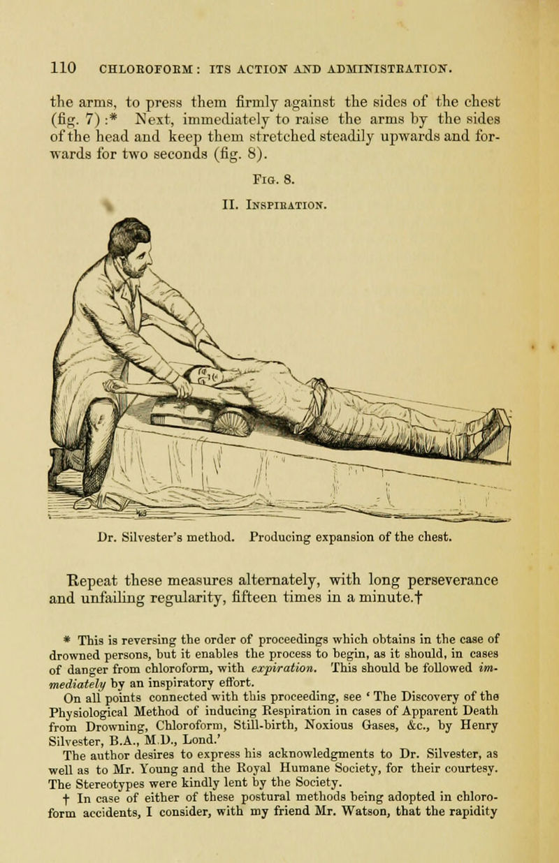 the arms, to press them firmly against the sides of the chest (fig. 7) :* Next, immediately to raise the arms by the sides of the head and keep them stretched steadily upwards and for- wards for two seconds (fig. 8). Fig. 8. II. lUSPIEATIOIf. Dr. Silvester's method. Producing expansion of the chest. Kepeat these measures alternately, with long perseverance and unfaihng regularity, fifteen times in a minute.f * This is reversing the order of proceedings which obtains in the case of drowned persons, but it enables the process to begin, as it should, in cases of danger from chloroform, with expiration. This should be followed im- mediateli/ by an inspiratory effort. On all points connected with this proceeding, see ' The Discovery of the Physiological Method of inducing Respiration in cases of Apparent Death from Drowning, Chloroform, Still-birth, Noxious Gases, &c., by Henry Silvester, B.A., M.D., Lond.' The author desires to express his aelinowledgments to Dr. Silvester, as well as to Mr. Young and the Koyal Humane Society, for their courtesy. The Stereotypes were kindly lent by the Society. t In case of either of these postural methods being adopted in chloro- form accidents, I consider, with my friend Mr. Watson, that the rapidity