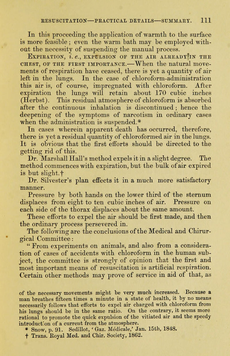 In this proceeding the application of warmth to the surface is more feasible ; even the warm bath may be employed with- out the necessity of suspending the manual process. EXPIEATION, i. e., EXPULSION OF THE AIR ALBEADT'iN THE CHEST, OF THE FiEST IMPORTANCE.—When the natural move- ments of respiration have ceased, there is yet a quantity of air left in the lungs. In the case of chloroform-administration this air is, of course, impregnated wdth chloroform. After expiration the lungs will retain about 170 cubic inches (Herbst). This residual atmosphere of chloroform is absorbed after the continuous iuhalation is discontinued ; hence the deepening of the symptoms of narcotism in ordinary cases when the administration is suspended.* In cases wherein apparent death has occurred, therefore, there is yet a residual quantity of chloroformed air in the lungs. It is obvious that the first efforts should be directed to the getting rid of this. Dr. Marshall Hall's method expels it in a shght degree. The method commences with expiration, but the bulk of air expired is but slight.t Dr. Silvester's plan effects it in a much more satisfactory manner. Pressure by both hands on the lower third of the sternum displaces from eight to ten cubic inches of air. Pressure on each side of the thorax displaces about the same amount. These efforts to expel the air should be first made, and then the ordinary process persevered in. The following are the conclusions of the Medical and Chirur- gical Committee:  Prom experiments on animals, and also from a considera- tion of cases of accidents with chloroform in the human sub- ject, the committee is strongly of opinion that the first and most important means of resuscitation is artificial respiration. Certain other methods may prove of service in aid of that, as of the necessary movements might be very much increased. Because a man breathes fifteen times a minute in a state of health, it by no means necessarily follows that efforts to expel air charged with chloroform from his lungs should be in the same ratio. On the contrary, it seems more rational to promote the quick expulsion of the vitiated air and the speedy introduction of a current from the atmosphere. * Snow, p. 91. Sedillot, ' Gaz. Medicale,' Jan. 15th, 1848. + Trans. Koyal Med. and Chir. Society, 1862.