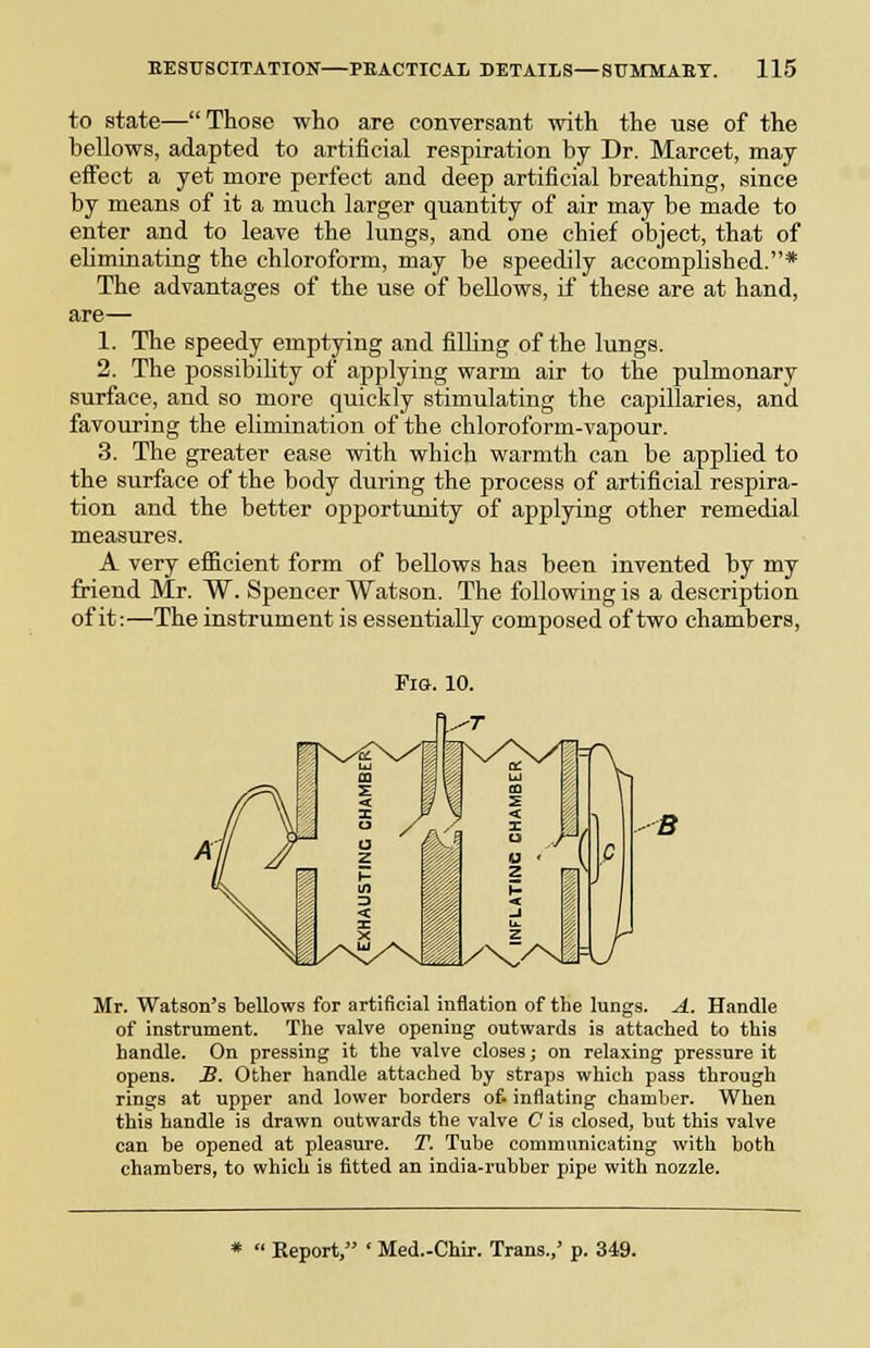 to state—Those who are conversant with the use of the bellows, adapted to artificial respiration by Dr. Marcet, may effect a yet more perfect and deep artificial breathing, since by means of it a much larger quantity of air may be made to enter and to leave the lungs, and one chief object, that of eliminating the chloroform, may be speedily accomplished.* The advantages of the use of bellows, if these are at hand, are— 1. The speedy emptying and fiUing of the lungs. 2. The possibility of applying warm air to the pulmonary surface, and so more quickly stimulating the capillaries, and favouring the elimination of the chloroform-vapour. 3. The greater ease vdth which warmth can be applied to the surface of the body during the process of artificial respira- tion and the better opportunity of applying other remedial measures. A very efiicient form of bellows has been invented by my friend Mr. W. Spencer Watson. The following is a description of it:—The instrument is essentially composed of two chambers, Fia. 10. B Mr. Watson's bellows for artificial inflation of the lungs. A. Handle of instrument. The valve opening outwards is attached to this handle. On pressing it the valve closes; on relaxing pressure it opens. S. Other handle attached by straps which pass through rings at upper and lower borders of. inflating chamber. When this handle is drawn outwards the valve C is closed, but this valve can be opened at pleasure. T. Tube communicating with both chambers, to which is fitted an india-rubber pipe with nozzle. *  Keport, ' Med.-Chlr. Trans.,' p. 349.