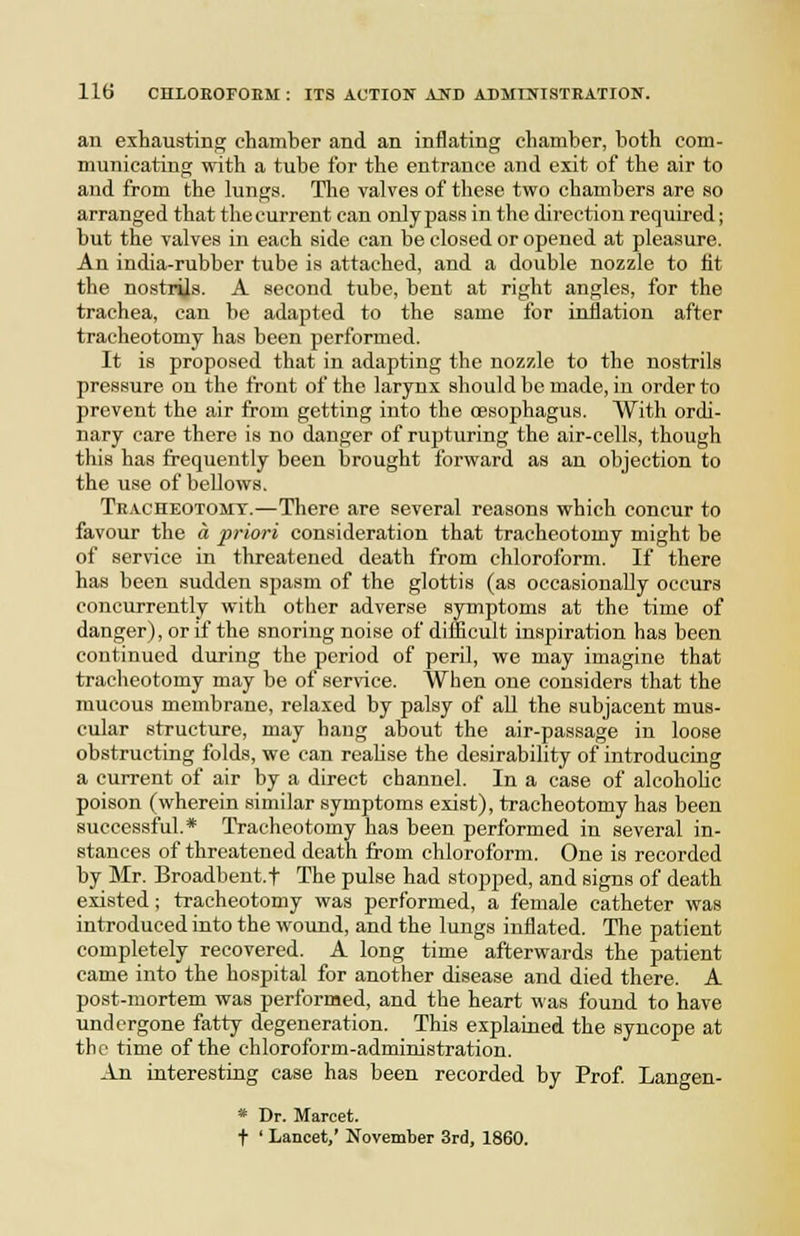 au exhausting chamber and an inflating chamber, both com- municating with a tube for the entrance and exit of the air to and from the lungs. The valves of these two chambers are so arranged that thecurrent can onlyjmss in the direction required; but the valves in each side can be closed or opened at pleasure. An india-rubber tube is attached, and a double nozzle to fit the nostriJs. A second tube, bent at right angles, for the trachea, can be adapted to the same for inflation after tracheotomy has been performed. It is proposed that in adapting the nozzle to the nostrils pressure on the front of the larynx should be made, in order to prevent the air from getting into the oesophagus. With ordi- nary care there is no danger of rupturing the air-cells, though this has frequently been brought forward as an objection to the use of bellows. Teacheotomt.—There are several reasons which concur to favour the a priori consideration that tracheotomy might be of service in threatened death from chloroform. If there has been sudden spasm of the glottis (as occasionally occurs concurrently with other adverse symptoms at the time of danger), or if the snoring noise of difficult inspiration has been continued during the period of peril, we may imagine that tracheotomy may be of ser\'ice. When one considers that the mucous membrane, relaxed by palsy of aU the subjacent mus- cular structure, may hang about the air-passage in loose obstructing folds, we can reaUse the desirability of introducing a current of air by a direct channel. In a case of alcohoUc poison (wherein similar symptoms exist), tracheotomy has been successful.* Tracheotomy has been performed in several in- stances of threatened death from chloroform. One is recorded by Mr. Broadbent.f The pulse had stopped, and signs of death existed; tracheotomy was performed, a female catheter was introduced into the wound, and the lungs inflated. The patient completely recovered. A long time afterwards the patient came into the hospital for another disease and died there. A post-mortem was performed, and the heart was found to have undergone fatty degeneration. This explained the syncope at the time of the chloroform-administration. An interesting case has been recorded by Prof Langen- * Dr. Marcet. t ' Lancet,' November 3rd, 1860.