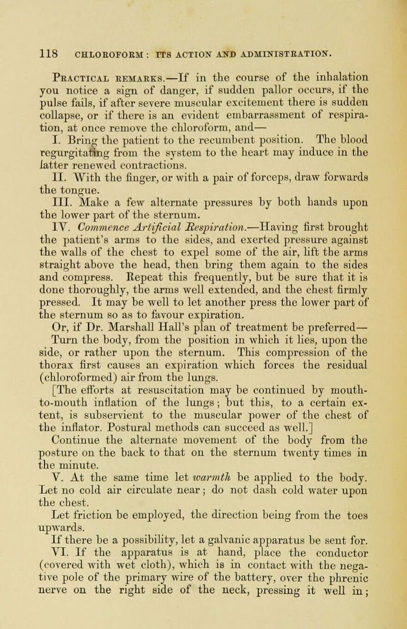 Peacticax eemarks.—If in the course of the inhalation you notice a sign of danger, if sudden pallor occurs, if the pulse fails, if after severe muscular excitement there is sudden collapse, or if there is an e\'ident embarrassment of respira- tion, at once remove the chloroform, and— I. Bring the patient to the recumbent position. The blood regurgitating from the system to the heart may induce in the latter renewed contractions. II. With the finger, or with a pair of forceps, draw forwards the tongue. III. Make a few alternate pressures by both hands upon the lower part of the sternum. IV. Commence Artificial Respiration.—Having first brought the patient's arms to the sides, and exerted pressure against the walls of the chest to expel some of the air, lift the arms straight above the head, then bring them again to the sides and compress. Repeat this fi'equently, but be sure that it is done thoroughly, the arms well extended, and the chest firmly pressed. It may be well to let another press the lower part of the sternum so as to favour expiration. Or, if Dr. Marshall HaU's plan of treatment be preferred— Tiirn the body, from the position in which it lies, upon the side, or rather upon the sternum. This compression of the thorax first causes an expiration which forces the residual (chloroformed) air from the lungs. [The eftbrts at resuscitation may be continued by mouth- to-mouth inflation of the lungs ; but this, to a certain ex- tent, is subservient to the muscular power of the chest of the inflator. Postural methods can succeed as well.] Continue the alternate movement of the body from the posture on the back to that on the sternum twenty times in the minute. V. At the same time let ivarmtJi be apphed to the body. Let no cold air circulate near; do not dash cold water upon the chest. Let friction be employed, the direction being from the toes upwards. If there be a possibiUty, let a galvanic apparatus be sent for. VI. If the apparatus is at hand, place the conductor (covered with wet cloth), which is in contact with the nega- tive pole of the primary wire of the battery, over the phrenic nerve on the right side of the neck, pressing it well in;