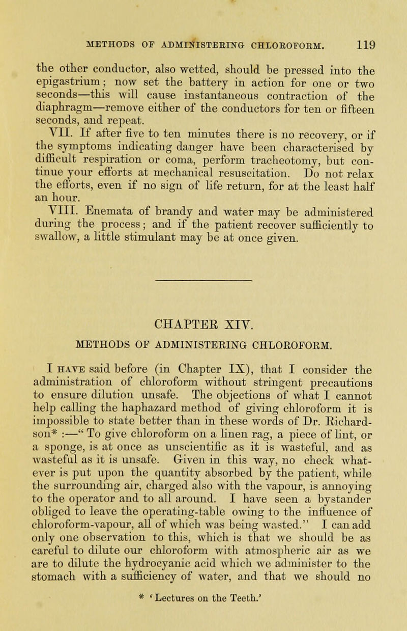 the other conductor, also wetted, should be pressed into the epigastrium; now set the battery in action for one or two seconds—this will cause instantaneous contraction of the diaphragm—remove either of the conductors for ten or fifteen seconds, and repeat. VII. K after five to ten minutes there is no recovery, or if the symptoms indicating danger have been characterised by difficult respiration or coma, perform tracheotomy, but con- tinue your efforts at mechanical resuscitation. Do not relax the efforts, even if no sign of hfe return, for at the least half an hour. VIII. Enemata of brandy and water may be administered during the process; and if the patient recover sufficiently to swallow, a little stimulant may be at once given. CHAPTBE XIV. METHODS OF ADMINISTERING CHLOROFORM. I HATE said before (in Chapter IX), that I consider the administration of chloroform without stringent precautions to ensure dilution unsafe. The objections of what I cannot heljj calhng the haphazard method of giving chloroform it is impossible to state better than in these words of Dr. Richard- son* :— To give chloroform on a Hnen rag, a piece of Knt, or a sponge, is at once as unscientific as it is wasteful, and as wasteful as it is unsafe. Given in this way, no check what- ever is put upon the quantity absorbed by the patient, while the surrounding air, charged also with the vapour, is annoying to the operator and to all around. I have seen a bystander obliged to leave the oijerating-table owing to the influence of chloroform-vapour, all of which was being wasted. I can add only one observation to this, which is that we should be as careful to dilute our chloroform with atmospheric air as we are to dilute the hydrocyanic acid which we administer to the stomach with a sufficiency of water, and that we should no * ' Lectures on the Teeth.'