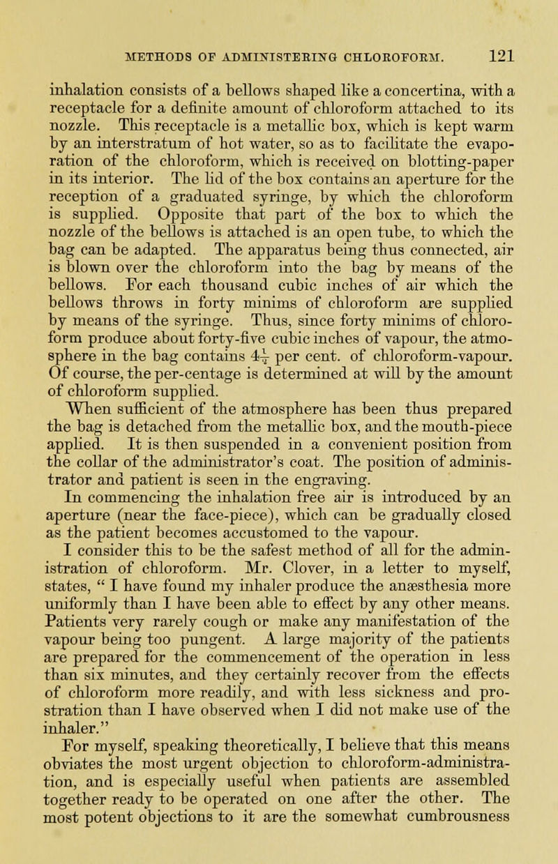 inhalation consists of a bellows shaped like a concertina, with a receptacle for a definite amount of chloroform attached to its nozzle. This receptacle is a metallic box, which is kept warm by an interstratum of hot water, so as to facihtate the evapo- ration of the chloroform, which is received on blotting-paper in its interior. The Hd of the box contains an aperture for the reception of a graduated syringe, by which the chloroform is supplied. Opposite that part of the box to which the nozzle of the bellows is attached is an open tube, to which the bag can be adapted. The apparatus being thus connected, air is blown over the chloroform into the bag by means of the bellows. For each thousand cubic inches of air which the bellows throws in forty minims of chloroform are supphed by means of the syringe. Thus, since forty minims of chloro- form produce about forty-five cubic inches of vapour, the atmo- sphere in the bag contains 4-i- per cent, of chloroform-vapour. Of course, the per-centage is determined at will by the amount of chloroform supplied. When sufficient of the atmosphere has been thus prepared the bag is detached from the metallic bos, and the mouth-piece appHed. It is then suspended in a convenient position from the collar of the administrator's coat. The position of adminis- trator and patient is seen in the engraving. In commencing the Lahalation free air is introduced by an aperture (near the face-piece), which can be gradually closed as the patient becomes accustomed to the vapour. I consider this to be the safest method of all for the admin- istration of chloroform. Mr. Clover, in a letter to myself, states,  I have found my inhaler produce the anaesthesia more uniformly than I have been able to effect by any other means. Patients very rarely cough or make any manifestation of the vapour being too pungent. A large majority of the patients are prepared for the commencement of the operation in less than six minutes, and they certainly recover from the effects of chloroform more readily, and with less sickness and pro- stration than I have observed when I did not make use of the inhaler. For myself, speaking theoretically, I believe that this means obviates the most urgent objection to chloroform-administra- tion, and is especially useful when patients are assembled together ready to be operated on one after the other. The most potent objections to it are the somewhat cumbrousness