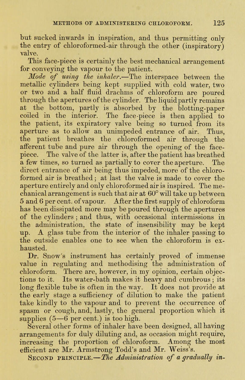 but sucked inwards in inspiration, and thus permitting only the entry of chloroformed-air through the other (inspiratory) valve. This face-piece is certainly the best mechanical arrangement for conveying the vapour to the patient. Mode of using the inhaler.—The interspace between the metallic cylinders being kept supplied with cold water, two or two and a half fluid drachms of chloroform are poured through the apertures of the cylinder. The liquidpartly remains at the bottom, partly is absorbed by the blotting-paper coiled in the interior. The face-piece is then apjjlied to the patient, its expiratory valve being so turned from its aperture as to allow an unimpeded entrance of air. Thus, the patient breathes the chloroformed air through the afferent tube and pure air through the opening of the face- piece. The valve of the latter is, after the patient has breathed a few times, so turned as partially to cover the aperture. The direct entrance of air being thus impeded, more of the chloro- formed air is breathed; at last the valve is made to cover the aperture entirely and only chloroformed air is inspired. The me- chanical arrangement is such that air at 60° will take up between 5 and 6 per cent, of vapour. After the first supply of chloroform has been dissipated more may be poured through the apertures of the cyUnders ; and thus, vrith occasional intermissions in the administration, the state of insensibility may be kept up. A glass tube from the interior of the inhaler passing to the outside enables one to see when the chloroform is ex- hausted. Dr. Snow's instrument has certainly proved of immense value in regulating and methodising the administration of chloroform. There are, however, in my opinion, certain objec- tions to it. Its water-bath makes it heavy and cumbrous ; its long flexible tube is often in the way. It does not prowde at the early stage a suflaciency of dilution to make the patient take kindly to the vapour and to prevent the occurrence of spasm or cough, and, lastly, the general proportion which it supplies (5—6 per cent.) is too high. Several other forms of inhaler have been designed, all having arrangements for duly diluting and, as occasion might require, increasing the proportion of chloroform. Among the most efficient are Mr. Armstrong Todd's and Mr. Weiss's. Second peinciple.—The Administration of a gradually in-