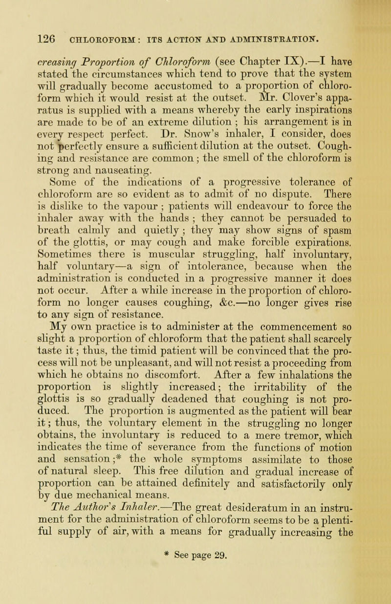 creasing Proportion of Chloroform (see Chapter IX).—I have stated the circumstances which tend to prove that the system will gradually become accustomed to a proportion of chloro- form which it would resist at the outset. Mr. Clover's appa- ratus is supphed with a means whereby the early inspirations are made to be of an extreme dilution ; his arrangement is in every respect perfect. Dr. Snow's inhaler, I consider, does not perfectly ensure a sufficient dilution at the outset. Cough- ing and resistance are common; the smell of the chloroform is strong and nauseating. Some of the indications of a progressive tolerance of chloroform are so evident as to admit of no dispute. There is dislike to the vapour ; patients will endeavour to force the inhaler away with the hands ; they cannot be persuaded to breath calmly and quietly ; they may show signs of spasm of the glottis, or may cough and mate forcible expirations. Sometimes there is muscular struggling, half involuntary, half voluntary—a sign of intolerance, because when the administration is conducted in a progressive manner it does not occur. After a while increase in the proportion of chloro- form no longer causes coughing, &c.—no longer gives rise to any sign of resistance. My own practice is to administer at the commencement so slight a proportion of chloroform that the patient shall scarcely taste it; thus, the timid patient will be convinced that the pro- cess will not be unpleasant, and wiU not resist a proceeding from which he obtains no discomfort. After a few inhalations the proportion is slightly increased; the irritability of the glottis is so gradually deadened that coughing is not pro- duced. The proportion is augmented as the patient will bear it; thus, the voluntary element in the struggling no longer obtains, the involuntary is reduced to a mere tremor, which indicates the time of severance from the functions of motion and sensation ;* the whole symptoms assimilate to those of natural sleep. This free dilution and gradual increase of proportion can be attained definitely and satisfactorily only by due mechanical means. The Author's Inhaler.—The great desideratum in an instru- ment for the administration of chloroform seems to be a plenti- ful supply of air, with a means for gradually increasing the