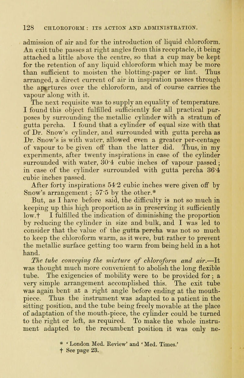 admission of air and for the introduction of liquid chloroform. An exit tube passes at right angles from this receptacle, it being attached a little above the centre, so that a cup may be kept for the retention of any liquid chloroform which may be more than sufficient to moisten the blotting-paper or lint. Thus arranged, a direct current of air in inspiration passes through the apertures over the chloroform, and of course carries the vapour along with it. The next requisite was to supply an equality of temperature. I found this object fulfilled sufficiently for all practical pur- poses by surrounding the metallic cybnder with a stratum of gutta percha. I found that a cylinder of equal size with that of Dr. Snow's cyUnder, and surrounded with gutta percha as Dr. Snow's is with water, allowed even a greater per-centage of vapour to be given oft than the latter did. Thus, in my experiments, after twenty inspirations in case of the cybnder surrounded with water, 30'4 cubic inches of vapour passed ; in case of the cylinder surrounded with gutta percha 364 cubic inches passed. After forty inspirations 54'2 cubic inches were given off by Snow's arrangement; 57'5 by the other.* But, as I have before said, the difficulty is not so much in keeping up this high proportion as in preserving it sufficiently low.f I fulfilled the indication of diminishing the proportion by reducing the cylinder in size and bulk, and I was led to consider that the value of the gutta percha was not so much to keep the chloroform warm, as it were, but rather to prevent the metaUic surface getting too warm from being held in a hot hand. The. tube conveying the mixture of chloroform and air.—It was thought much more convenient to abobsh the long flexible tube. The exigencies of mobility were to be provided for ; a very simple arrangement accomplished this. The exit tube was again bent at a right angle before ending at the mouth- piece. Thus the instrument was adapted to a patient in the sitting position, and the tube being freely movable at the place of adaptation of the mouth-piece, the cyfinder could be turned to the right or left, as required. To make the whole instru- ment adapted to the recumbent position it was only ne- * ' London Med. Review' and ' Med. Times.'