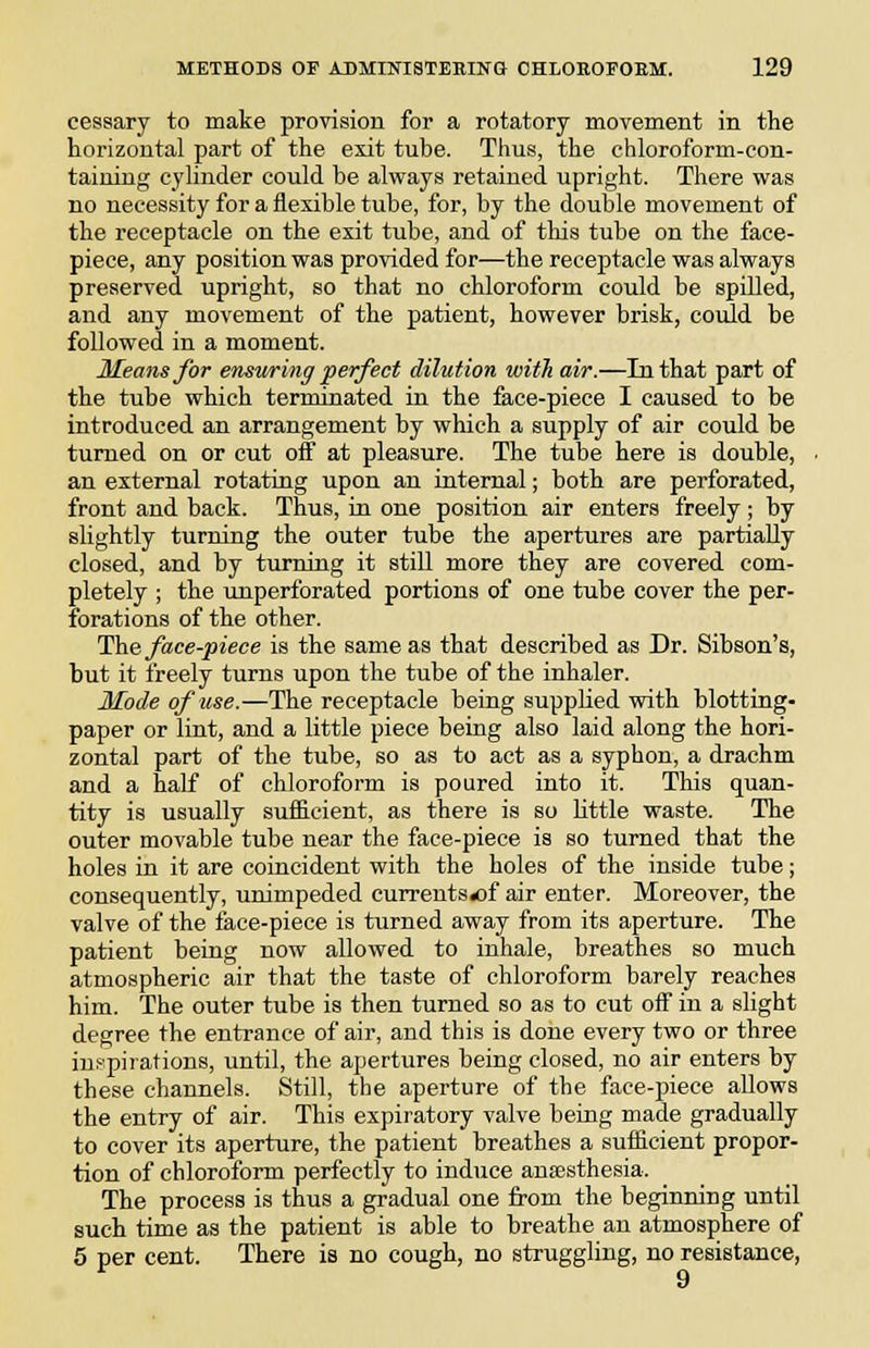 eessary to make provision for a rotatory movement in the horizontal part of the exit tube. Thus, the chloroform-con- taining cylinder could be always retained upright. There was no necessity for a flexible tube, for, by the double movement of the receptacle on the exit tube, and of this tube on the face- piece, any position was provided for—the receptacle was always preserved upright, so that no chloroform could be spilled, and any movement of the patient, however brisk, could be followed in a moment. Means for ensitring perfect dilution with air.—In that part of the tube which terminated in the face-piece I caused to be introduced an arrangement by which a supply of air could be turned on or cut off at pleasure. The tube here is double, an external rotating upon an internal; both are perforated, front and back. Thus, in one position air enters freely ; by slightly turning the outer tube the apertures are partially closed, and by turning it still more they are covered com- pletely ; the imperforated portions of one tube cover the per- forations of the other. The face-piece is the same as that described as Dr. Sibson's, but it freely turns upon the tube of the inhaler. Mode of use.—The receptacle being suppUed with blotting- paper or lint, and a little piece being also laid along the hori- zontal part of the tube, so as to act as a syphon, a drachm and a half of chloroform is poured into it. This quan- tity is usually sufficient, as there is so little waste. The outer movable tube near the face-piece is so turned that the holes in it are coincident with the holes of the inside tube; consequently, unimpeded curreuts«of air enter. Moreover, the valve of the face-piece is turned away from its aperture. The patient being now allowed to inhale, breathes so much atmospheric air that the taste of chloroform barely reaches him. The outer tube is then turned so as to cut off in a slight degree the entrance of air, and this is done every two or three inspirations, until, the apertures being closed, no air enters by these channels. Still, the aperture of the face-piece allows the entry of air. This expiratory valve being made gradually to cover its aperture, the patient breathes a sufficient propor- tion of chloroform perfectly to induce anaesthesia. The process is thus a gradual one from the beginning until such time as the patient is able to breathe an atmosphere of 5 per cent. There is no cough, no struggling, no resistance, 9