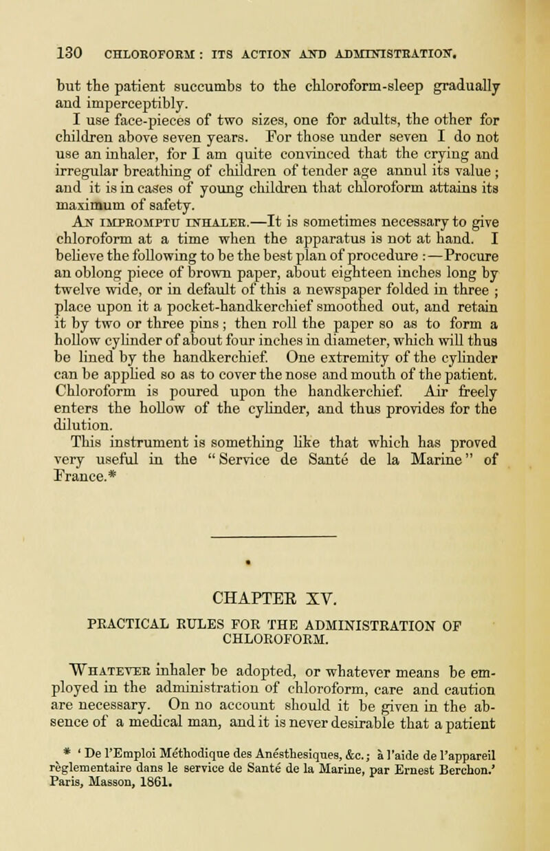 but tte patient succumbs to the cHoroform-sleep gradually and imperceptibly. I use face-pieces of two sizes, one for adults, the other for children above seven years. For those under seven I do not use an inhaler, for I am quite convinced that the crying and irregular breathing of children of tender age annul its value ; and it is in cases of young children that chloroform attains its maximum of safety. Ajs impeomptu IKHAIEE.—It is Sometimes necessary to give chloroform at a time when the apparatus is not at hand. I believe the following to be the best plan of procedure :—Procure an oblong piece of brown paper, about eighteen inches long by twelve wide, or in default of this a newspaper folded in three ; place vipon it a pocket-handkerchief smoothed out, and retain it by two or three pins; then roll the paper so as to form a hollow cyhnder of about four inches in diameter, which will thus be lined by the handkerchief One extremity of the cyhnder can be apphed so as to cover the nose and mouth of the patient. Chloroform is poured upon the handkerchief Air freely enters the hollow of the cylinder, and thus provides for the dilution. This instrument is something hke that which has proved very useful in the Service de Sante de la Marine of France.* CHAPTEE XV. PRACTICAL EULES FOR THE ADMINISTRATION OP CHLOROFORM. Whatevi;e inhaler be adopted, or whatever means be em- ployed in the administration of chloroform, care and caution are necessary. On no account should it be given in the ab- sence of a medical man, and it is never desirable that a patient * ' De I'Emploi Methodiqae des Anesthesiques, &c.; a I'aide de I'appareil reglementaire dans le service de Sante de la Marine, par Ernest Berchon.' Paris, Masson, 1861.