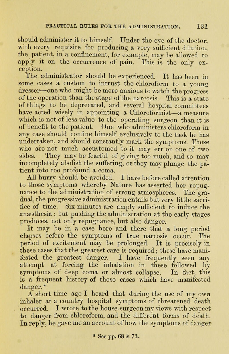 should administer it to himself. Under the eye of the doctor, with every requisite for producing a very sufficient dilution, the patient, in a confinement, for example, may be allowed to apply it on the occurrence of pain. This is the only ex- ception. The administrator should be experienced. It has been in some cases a custom to intrust the chloroform to a young dresser—one who might be more anxious to watch the progress of the operation than the stage of the narcosis. This is a state of things to he deprecated, and several hospital committees have acted wisely in appointing a Chloroformist—a measure which is not of less value to the operating surgeon than it is of benefit to the patient. One who administers chloroform in any case should confine himself exclusively to the task he has undertaken, and should constantly mark the symptoms. Those who are not much accustomed to it may err on one of two sides. They may be fearful of giving too much, and so may incompletely abolish the sufiering, or they may plunge the pa- tient into too profound a coma. All hurry should be avoided. I have before called attention to those symptoms whereby Nature has asserted her repug- nance to the administration of strong atmospheres. The gra- dual, the progressive administration entails but very little sacri- fice of time. Six minutes are amply sufficient to induce the anaesthesia ; but pushing the administration at the early stages produces, not only repugnance, but also danger. It may be in a case here and there that a long period elapses before the symptoms of true narcosis occur. The period of excitement may be prolonged. It is precisely in these cases that the greatest care is required; these have mani- fested the greatest danger. I have frequently seen any attempt at forcing the inhalation in these followed by symptoms of deep coma or almost collapse. In fact, this is a frequent history of those cases which have manifested danger.* A short time ago I heard that during the use of my own inhaler at a country hospital symptoms of threatened death occurred. I wrote to the house-surgeon my views with respect to danger from chloroform, and the different forms of death. In reply, he gave me an account of how the symptoms of danger * See pp. 68 & 73.