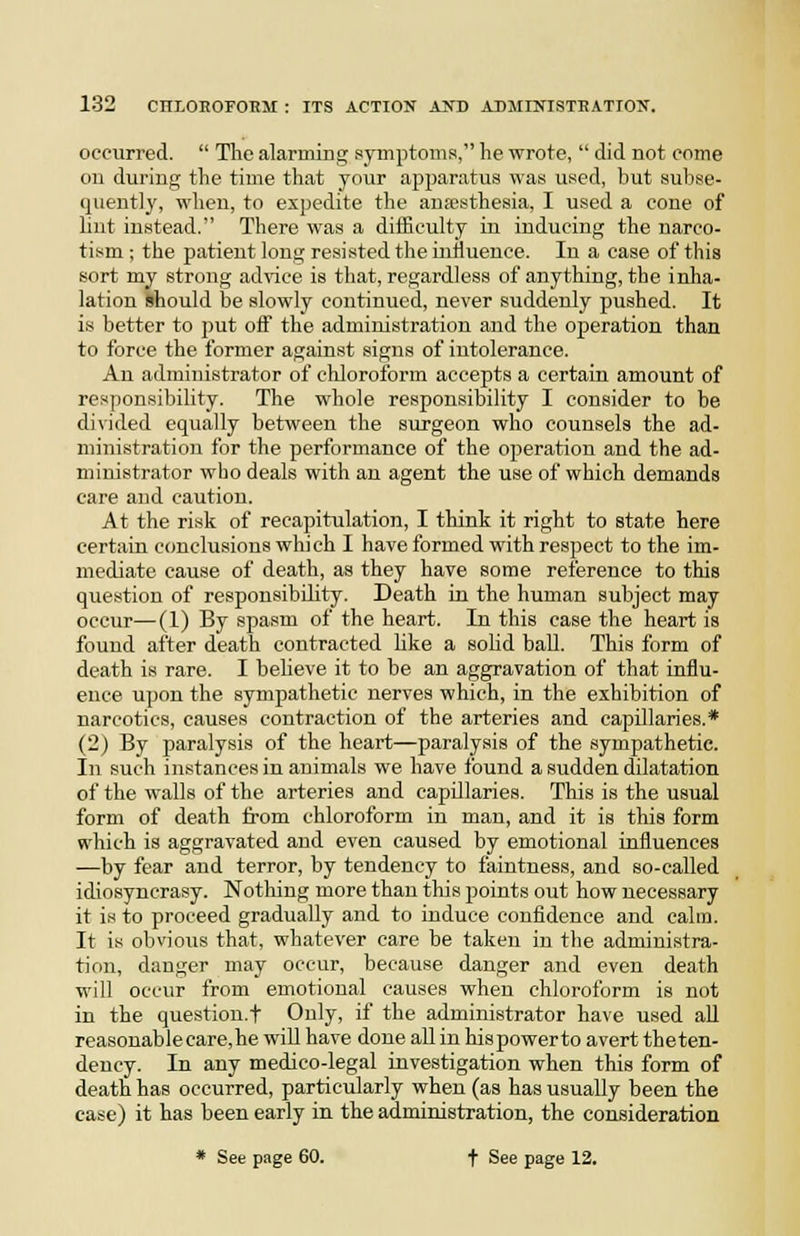 occurred.  The alarming symptoms, he wrote,  did not come on during the time that your apparatus was used, but subse- quently, when, to expedite the anesthesia, I used a cone of lint instead. There was a difficulty in inducing the narco- tism ; the patient long resisted the influence. In a case of this sort my strong advice is that, regardless of anything, the inha- lation should be slowly continued, never suddenly pushed. It is better to jjut off the administration and the operation than to force the former against signs of intolerance. An administrator of chloroform accepts a certain amount of res])onsibility. The whole responsibility I consider to be di\ided equally between the surgeon who counsels the ad- ministration for the performance of the operation and the ad- ministrator wbo deals with an agent the use of which demands care and caution. At the risk of recapitulation, I think it right to state here certain conclusions which I have formed with respect to the im- mediate cause of death, as they have some reference to this question of responsibUity. Death in the human subject may occur—(1) By spasm of the heart. In this case the heart is found after death contracted Uke a solid ball. This form of death is rare. I beheve it to be an aggravation of that influ- ence upon the sympathetic nerves which, in the exhibition of narcotics, causes contraction of the arteries and capillaries.* (2) By paralysis of the heart—paralysis of the sympathetic. In such instances in animals we have found a sudden dilatation of the walls of the arteries and capillaries. This is the usual form of death from chloroform in man, and it is this form which is aggravated and even caused by emotional influences —by fear and terror, by tendency to faintness, and so-called idiosyncrasy. Nothing more than this points out how necessary it is to proceed gradually and to induce confidence and calm. It is obvious that, whatever care be taken in the administra- tion, danger may occur, because danger and even death will occur from emotional causes when chloroform is not in the question.f Only, if the administrator have used aU reasonable care, he will have done all in hispowerto avert theten- dency. In any medico-legal investigation when this form of death has occurred, particularly when (as has usually been the case) it has been early in the administration, the consideration * See page 60. + See page 12.