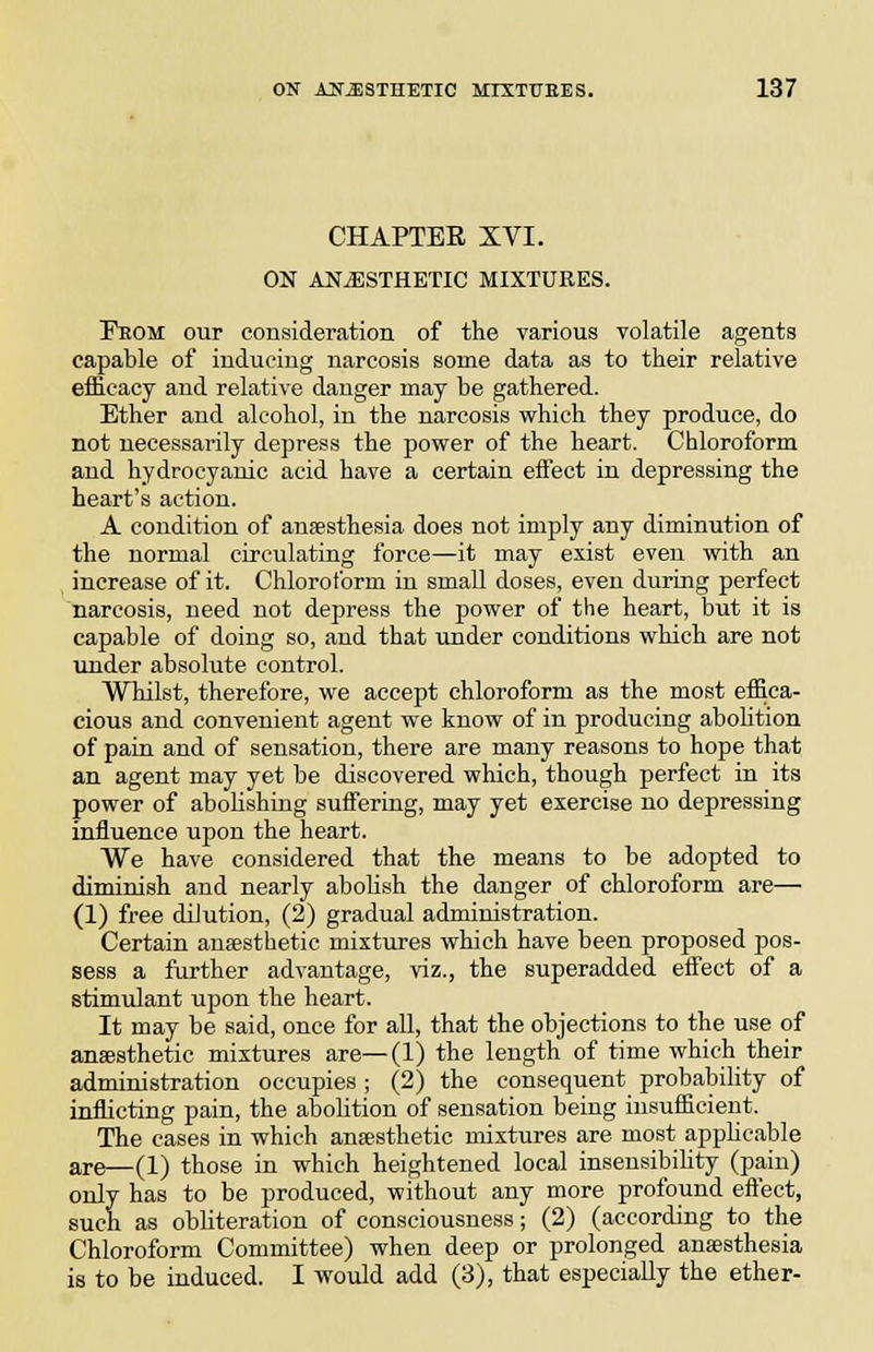 CHAPTER XVI. ON ANESTHETIC MIXTURES. Peom our consideration of the various volatile agents capable of inducing narcosis some data as to their relative efficacy and relative danger may be gathered. Ether and alcohol, in the narcosis which they produce, do not necessarily depress the power of the heart. Chloroform and hydrocyanic acid have a certain effect in depressing the heart's action. A condition of anaesthesia does not imply any diminution of the normal circulating force—it may exist even with an increase of it. Chloroform in small doses, even during perfect narcosis, need not depress the power of the heart, but it is capable of doing so, and that under conditions which are not under absolute control. Wliilst, therefore, we accept chloroform as the most effica- cious and convenient agent we know of in producing abohtion of pain and of sensation, there are many reasons to hope that an agent may yet be discovered which, though perfect in its power of abohshing suffering, may yet exercise no depressing influence upon the heart. We have considered that the means to be adopted to diminish and nearly abolish the danger of chloroform are— (1) free dilution, (2) gradual administration. Certain anaesthetic mixtiu-es which have been proposed pos- sess a further advantage, viz., the superadded effect of a stimulant upon the heart. It may be said, once for all, that the objections to the use of anaesthetic mixtures are—(1) the length of time which their administration occupies ; (2) the consequent probability of inflicting pain, the abohtion of sensation being insufficient. The cases in which anaesthetic mixtures are most applicable are—(1) those in which heightened local insensibiUty (pain) only has to be produced, without any more profound eftect, such as obhteration of consciousness; (2) (according to the Chloroform Committee) when deep or prolonged anaesthesia is to be induced. I would add (3), that especially the ether-