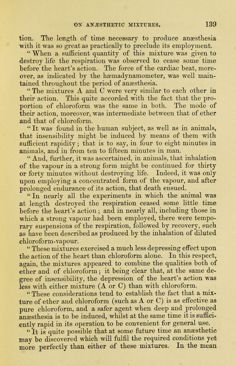 tion. The length of time necessary to produce anaesthesia with it was so great as practically to preclude its employment.  When a sufficient quantity of this mixture was given to destroy life the respiration was observed to cease some time before the heart's action. The force of the cardiac beat, more- over, as indicated by the hsemadynamometer, was well main- tained throughout the period of ansesthesia.  The mixtures A and C were very similar to each other in their action. This quite accorded with the fact that the pro- portion of chloroform was the same in both. The mode of their action, moreover, was intermediate between that of ether and that of chloroform.  It was found in the human subject, as well as in animals, that insensibility might be induced by means of them with sufficient rapidity; that is to say, in four to eight minutes in animals, and in from ten to fifteen minutes in mau.  And, further, it was ascertained, in animals, that inhalation of the vapour in a strong form might be continued for thirty or forty minutes without desti'oying hfe. Indeed, it was only upon employing a concentrated form of the vapour, aud after prolonged endurance of its action, that death ensued.  In nearly all the experiments in which the animal was at length destroyed the respiration ceased some little time before the heart's action; and in nearly all, including those in which a strong vapour had been employed, there were tempo- rary suspensions of the respiration, followed by recovery, such as have been described as produced by the inhalation of diluted cliloroform-vajDour.  These mixtures exercised a much less depressing effect upon the action of the heart than chloroform alone. In this respect, again, the mixtures appeared to combine the qualities both of ether and of chloroform; it being clear that, at the same de- gree of insensibility, the depression of the heart's action was less with either mixture (A or C) than with chloroform.  These considerations tend to establish the fact that a mix- ture of ether aud chloroform (such as A or C) is as effective as pure chloroform, and a safer agent when deep and prolonged ansesthesia is to be induced, whilst at the same time it is suffici- ently rapid in its operation to be convenient for general use.  It is quite possible that at some future time an anassthetic may be discovered which will fulfil the required conditions yet more perfectly than either of these mixtures. In the mean