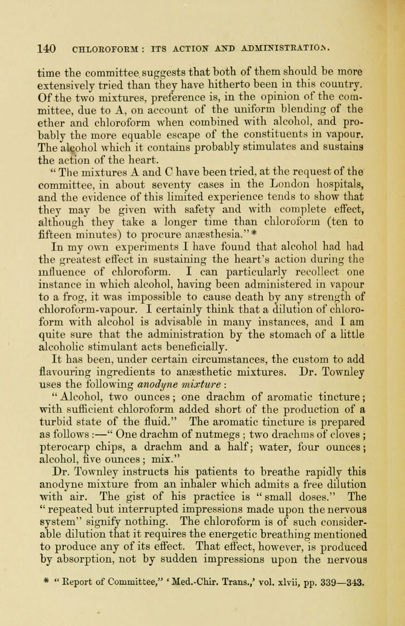 time the committee suggests that both of them should be more extensively tried than they have hitherto been in this country. Of the two mixtures, preference is, in the opinion of the com- mittee, due to A, on account of the uniform blending of the ether and chloroform when combined with alcohol, and pro- bably the more equable escape of the constituents in vapour. The alcohol which it contains probably stimulates and sustains the action of the heart.  The mixtures A and C have been tried, at the request of the committee, in about seventy cases in the Loudon hospitals, and the evidence of this limited experience tends to show that they may be given ^vith safety and with complete effect, although they take a longer time than chloroform (ten to fifteen minutes) to procure ansesthesia.* In my own experiments I have found that alcohol had had the greatest effect in sustaining the heart's action during the influence of chloroform. I can particularly recollect one instance in which alcohol, ha^dng been administered in vapour to a frog, it was impossible to cause death by any strength of chloroform-vapour. I certainly think that a dilution of chloro- form with alcohol is adN-isable in mai:y instances, and I am quite sure that the administration by the stomach of a httle alcoholic stimulant acts beneficially. It has been, under certain circumstances, the custom to add flavouring ingredients to anaesthetic mixtures. Dr. Townley uses the following anodyne mixture :  Alcohol, two ounces ; one drachm of aromatic tincture; with sufiicient chloroform added short of the production of a turbid state of the fluid. The aromatic tincture is prepared as follows:— One drachm of nutmegs ; two di'achras of cloves ; pteroearp chips, a drachm and a half; water, four ounces; alcohol, five ounces ; mix. Dr. Townley instructs his patients to breathe rapidly this anodyne mixture from an inhaler which admits a free dilution ■with air. The gist of his practice is  small doses. The  repeated but interrupted impressions made upon the nervous system signify nothing. The chloroform is of such consider- able dilution that it requires the energetic breathing mentioned to produce any of its effect. That effect, however, is produced by absorption, not by sudden impressions upon the nervous *  Report of Committee, ' Med.-Chir. Trans.,' vol. xlvii, pp. 339—343.