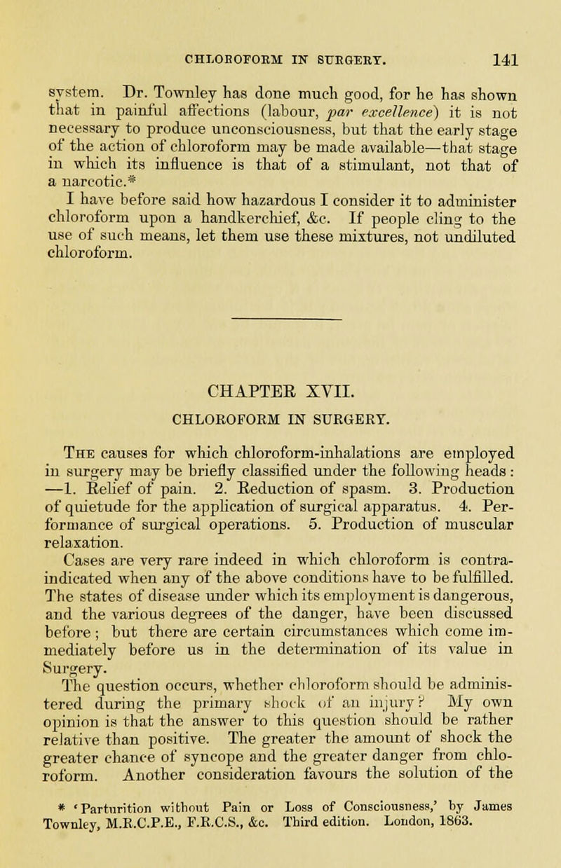 system. Dr. Townley has done much good, for he has shown that in painiul affections (labour, par excellence) it is not necessary to produce unconsciousness, but that the early stage of the action of chloroform may be made available—that stage in which its influence is that of a stimulant, not that of a narcotic* I have before said how hazardous I consider it to administer chloroform upon a handkercliief, &c. If people cling to the use of such means, let them use these mixtures, not undiluted chloroform. CHAPTER XVII. CHLOROFORM IN SURGERY. The causes for which chloroform-inhalations are employed in surgery may be briefly classified under the following heads: —1. Relief of pain. 2. Reduction of spasm. 3. Production of quietude for the appUcation of surgical apparatus. 4. Per- formance of surgical operations. 5. Production of muscular relaxation. Cases are very rare indeed in which chloroform is contra- indicated when any of the above conditions have to be fulfilled. The states of disease under which its employment is dangerous, and the various degrees of the danger, have been discussed before ; but there are certain circumstances which come im- mediately before us in the determination of its value in Surgery. The question occurs, whether chloroform should be adminis- tered during the primary shock of an injury P My own opinion is that the answer to this question should be rather relative than positive. The greater the amount of shock the greater chance of syncope and the greater danger from chlo- roform. Another consideration favours the solution of the * 'Parturition without Pain or Loss of Consciousness,' by James Townley, M.R.C.P.E., F.K.C.S., &c. Third edition. London, 1863.