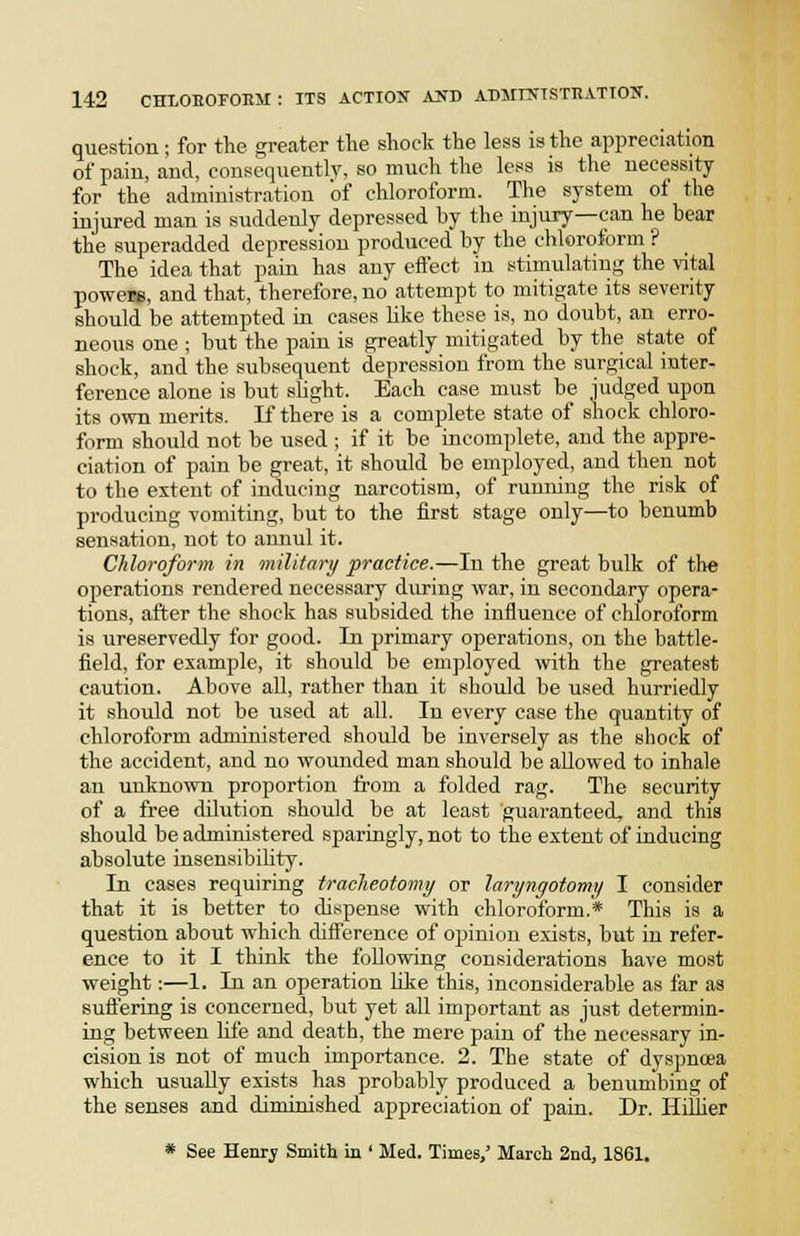 question; for the greater the shock the less is the appreciation of paiu, and, consequently, so much the less is the necessity for the administration 'of chloroform. The system of the injured man is suddenly depressed by the injury—can he hear the superadded depression produced by the chloroform ? The idea that pain has any effect in stimulating the vital powers, and that, therefore, no attempt to mitigate its severity should be attempted in cases Uke these is, no doubt, an erro- neous one ; but the pain is greatly mitigated by the state of shock, and the subsequent depression from the surgical inter- ference alone is but slight. Each case must be judged upon its own merits. If there is a complete state of shock chloro- form should not be used ; if it be incomplete, and the appre- ciation of pain be great, it should be employed, and then not to the extent of inducing narcotism, of running the risk of producing vomiting, but to the first stage only—to benumb sensation, not to annul it. Chloroform, in miUtary practice.—In the great bulk of the operations rendered necessary during war, in seconda,ry opera- tions, after the shock has subsided the influence of chloroform is ureservedly for good. In primary operations, on the battle- field, for example, it should be employed with the greatest caution. Above all, rather than it should be used hurriedly it should not be used at all. In every case the quantity of chloroform administered should be inversely as the shock of the accident, and no wounded man should be allowed to inhale an unknown proportion trom a folded rag. The security of a free dilution should be at least guaranteed, and this should be administered sparingly, not to the extent of inducing absolute insensibihty. In eases requiring tracheotomy or laryngotomy I consider that it is better to dispense with chloroform.* This is a question about which dift'erenee of opinion exists, but in refer- ence to it I think the following considerations have most weight:—1. In an operation Uke this, inconsiderable as far as sufl'ering is concerned, but yet all important as just determin- ing between life and death, the mere pain of the necessary in- cision is not of much importance. 2. The state of dyspnoea which usually exists has probably produced a benumbing of the senses and diminished appreciation of pain. Dr. Hillier * See Henrj Smith in ' Med. Times,' March 2nd, 1861,