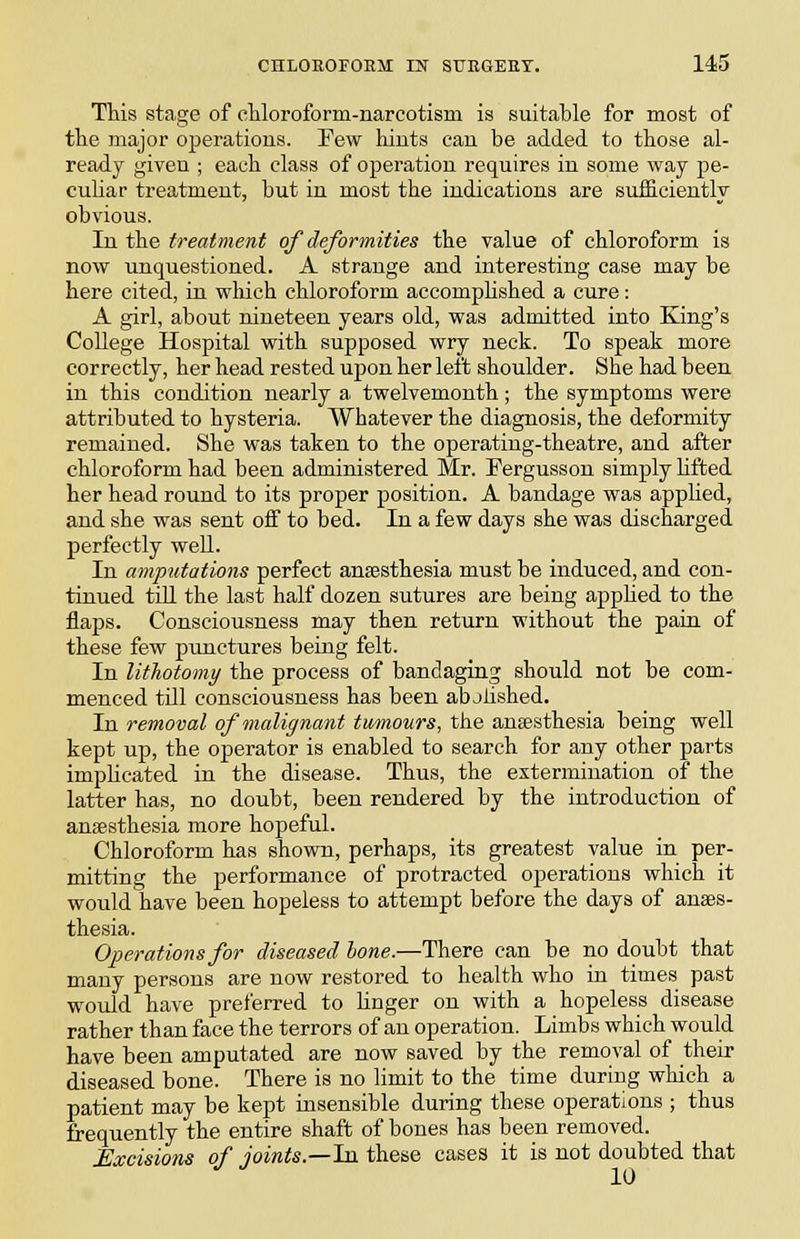 This stage of cMoroform-narcotism is suitable for most of the major operations. Few hints can be added to those al- ready given ; each class of operation requires in some way pe- cuhar treatment, but in most the indications are sufficiently obvious. In the treatment of deformities the value of chloroform is now unquestioned. A strange and interesting case may be here cited, in which chloroform accompUshed a cure: A girl, about nineteen years old, was admitted into King's College Hospital with supposed wry neck. To speak more correctly, her head rested upon her left shoulder. She had been in this condition nearly a twelvemonth; the symptoms were attributed to hysteria. Whatever the diagnosis, the deformity remained. She was taken to the operating-theatre, and after chloroform had been administered Mr. Fergusson simply lifted her head round to its proper position. A bandage was applied, and she was sent off to bed. In a few days she was discharged perfectly well. In amputations perfect anaesthesia must be induced, and con- tinued tiU the last half dozen sutures are being apphed to the flaps. Consciousness may then return without the pain of these few punctures being felt. In litJiotomy the process of bandaging should not be com- menced till consciousness has been abjlished. In removal of malignant tumours, the anaesthesia being well kept up, the operator is enabled to search for any other parts implicated in the disease. Thus, the extermination of the latter has, no doubt, been rendered by the introduction of anagstliesia more hopeful. Chloroform has shown, perhaps, its greatest value in per- mitting the performance of protracted operations which it would have been hopeless to attempt before the days of anaes- thesia. Operations for diseased hone.—There can be no doubt that many persons are now restored to health who in times past would have preferred to linger on with a hopeless disease rather than face the terrors of an operation, Limbs which would have been amputated are now saved by the removal of their diseased bone. There is no limit to the time during which a patient may be kept insensible during these operations ; thus frequently the entire shaft of bones has been removed. Excisions of joints.—hx these cases it is not doubted that lU